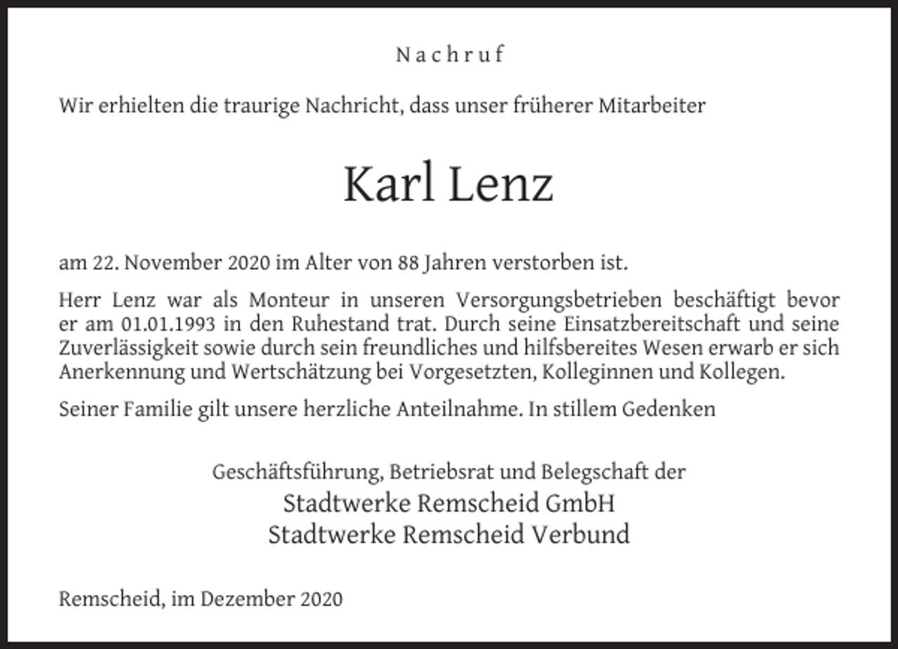 <p>Nachruf<br />Wir erhielten die traurige Nachricht, dass unser früherer Mitarbeiter</p><p>Karl Lenz<br />am 22. November 2020 im Alter von 88 Jahren verstorben ist.<br />Herr Lenz war als Monteur in unseren Versorgungsbetrieben beschäftigt bevor<br />er am 01.01.1993 in den Ruhestand trat. Durch seine Einsatzbereitschaft und seine<br />Zuverlässigkeit sowie durch sein freundliches und hilfsbereites Wesen erwarb er sich<br />Anerkennung und Wertschätzung bei Vorgesetzten, Kolleginnen und Kollegen.<br />Seiner Familie gilt unsere herzliche Anteilnahme. In stillem Gedenken<br />Geschäftsführung, Betriebsrat und Belegschaft der</p><p>Stadtwerke Remscheid GmbH<br />Stadtwerke Remscheid Verbund</p><p>Remscheid, im Dezember 2020</p>