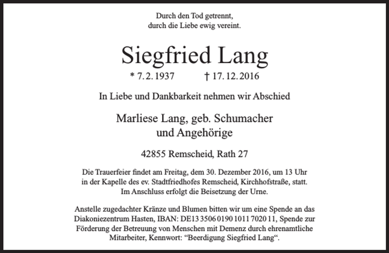 <p>Durch den Tod getrennt,<br />durch die Liebe ewig vereint.</p><p>Siegfried Lang<br />* 7. 2. 1937</p><p>† 17. 12. 2016</p><p>In Liebe und Dankbarkeit nehmen wir Abschied</p><p>Marliese Lang, geb. Schumacher<br />und Angehörige<br />42855 Remscheid, Rath 27<br />Die Trauerfeier findet am Freitag, dem 30. Dezember 2016, um 13 Uhr<br />in der Kapelle des ev. Stadtfriedhofes Remscheid, Kirchhofstraße, statt.<br />Im Anschluss erfolgt die Beisetzung der Urne.<br />Anstelle zugedachter Kränze und Blumen bitten wir um eine Spende an das<br />Diakoniezentrum Hasten, IBAN: DE1506 0190 1011 7020 11, Spende zur<br />Förderung der Betreuung von Menschen mit Demenz durch ehrenamtliche<br />Mitarbeiter, Kennwort: “Beerdigung Siegfried Lang“.</p>