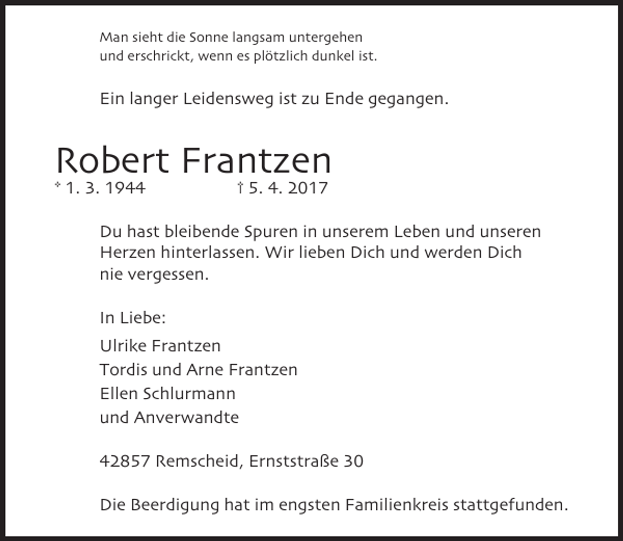 <p>Man sieht die Sonne langsam untergehen<br />und erschrickt, wenn es plötzlich dunkel ist.</p><p>Ein langer Leidensweg ist zu Ende gegangen.</p><p>Robert Frantzen<br />* 1. 3. 1944</p><p>† 5. 4. 2017</p><p>Du hast bleibende Spuren in unserem Leben und unseren<br />Herzen hinterlassen. Wir lieben Dich und werden Dich<br />nie vergessen.<br />In Liebe:<br />Ulrike Frantzen<br />Tordis und Arne Frantzen<br />Ellen Schlurmann<br />und Anverwandte<br />42857 Remscheid, Ernststraße 30<br />Die Beerdigung hat im engsten Familienkreis stattgefunden.</p>