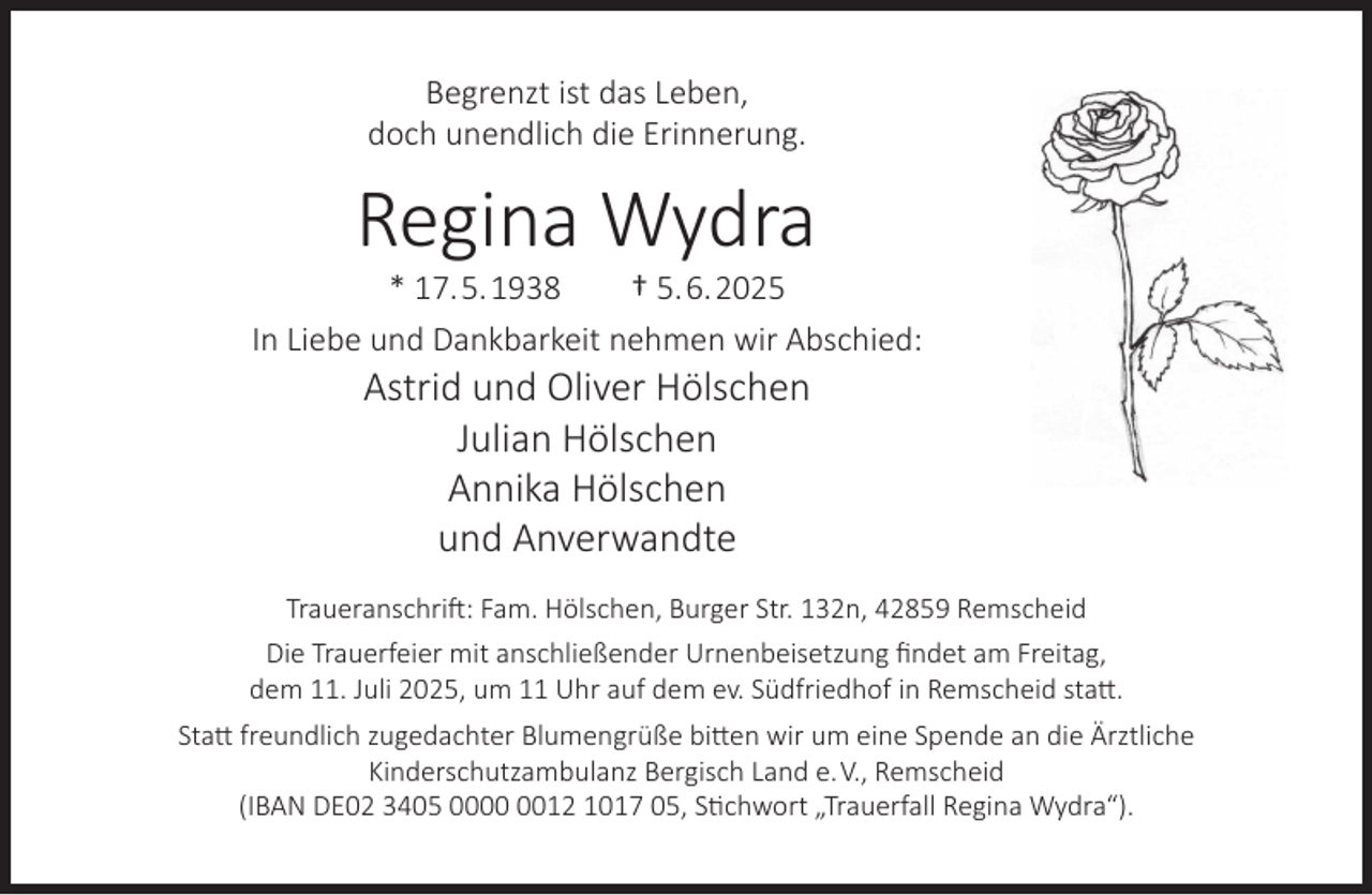 <p>Begrenzt ist das Leben,<br />doch unendlich die Erinnerung.</p><p>Regina Wydra</p><p>* 17.5.1938<br />† 5.6.2025<br />In Liebe und Dankbarkeit nehmen wir Abschied:</p><p>Astrid und Oliver Hölschen<br />Julian Hölschen<br />Annika Hölschen<br />und Anverwandte</p><p>Traueranschrift: Fam. Hölschen, Burger Str. 132n, 42859 Remscheid<br />Die Trauerfeier mit anschließender Urnenbeisetzung ﬁndet am Freitag,<br />dem 11. Juli 2025, um 11 Uhr auf dem ev. Südfriedhof in Remscheid statt.<br />Statt freundlich zugedachter Blumengrüße bitten wir um eine Spende an die Ärztliche<br />Kinderschutzambulanz Bergisch Land e.V., Remscheid<br />(IBAN DE02 3405 0012 1017 05, Stichwort „Trauerfall Regina Wydra“).</p>