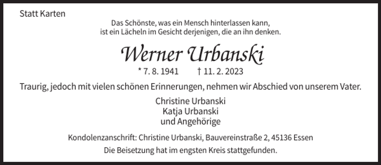 <p>Statt Karten<br />Das Schönste, was ein Mensch hinterlassen kann,<br />ist ein Lächeln im Gesicht derjenigen, die an ihn denken.</p><p>Werner Urbanski<br />* 7. 8. 1941</p><p>† 11. 2. 2023</p><p>Traurig, jedoch mit vielen schönen Erinnerungen, nehmen wir Abschied von unserem Vater.<br />Christine Urbanski<br />Katja Urbanski<br />und Angehörige<br />Kondolenzanschrift: Christine Urbanski, Bauvereinstraße 2, 45136 Essen<br />Die Beisetzung hat im engsten Kreis stattgefunden.</p>