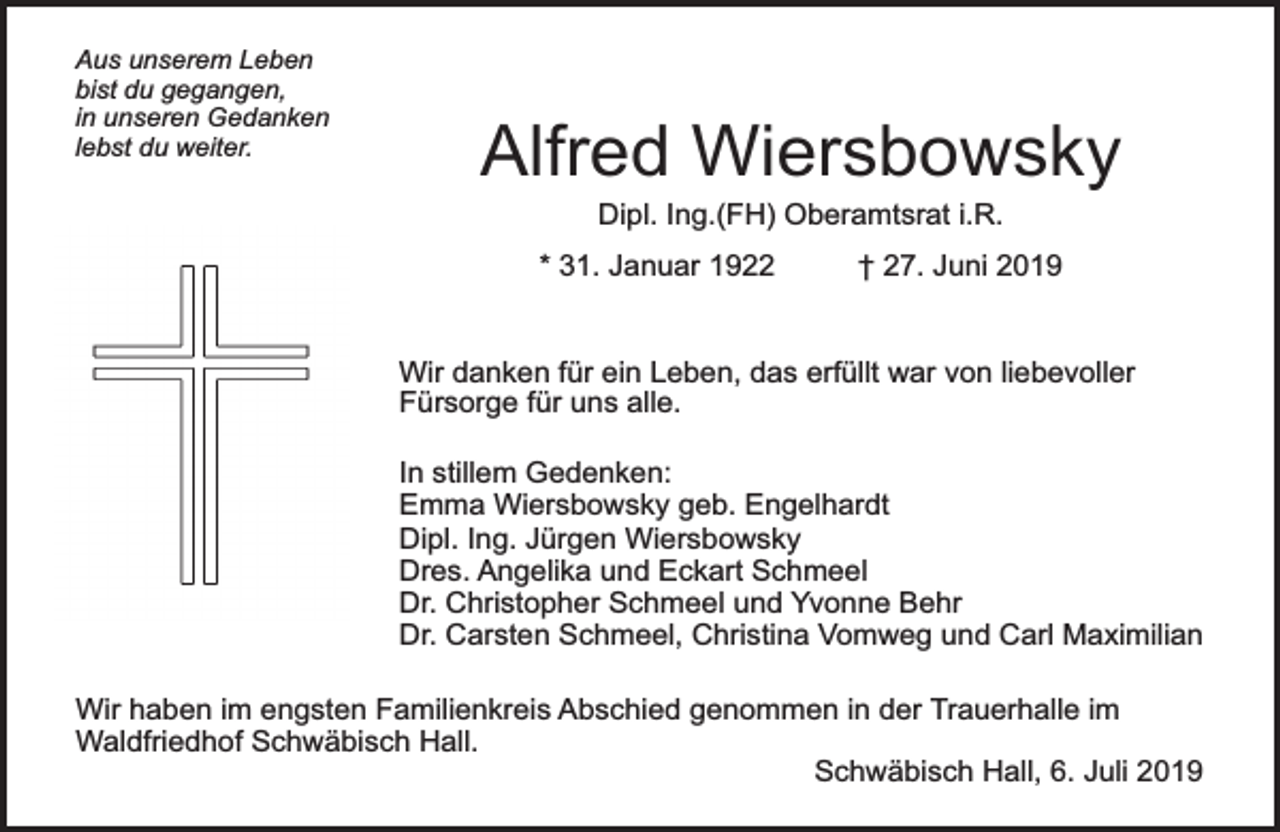 <p>Aus unserem Leben<br />bist du gegangen,<br />in unseren Gedanken<br />lebst du weiter.</p><p>Alfred Wiersbowsky<br />Dipl. Ing.(FH) Oberamtsrat i.R.</p><p>* 31. Januar 1922</p><p>† 27. Juni 2019</p><p>Wir danken für ein Leben, das erfüllt war von liebevoller<br />Fürsorge für uns alle.<br />In stillem Gedenken:<br />Emma Wiersbowsky geb. Engelhardt<br />Dipl. Ing. Jürgen Wiersbowsky<br />Dres. Angelika und Eckart Schmeel<br />Dr. Christopher Schmeel und Yvonne Behr<br />Dr. Carsten Schmeel, Christina Vomweg und Carl Maximilian<br />Wir haben im engsten Familienkreis Abschied genommen in der Trauerhalle im<br />Waldfriedhof Schwäbisch Hall.<br />Schwäbisch Hall, 6. Juli 2019</p>