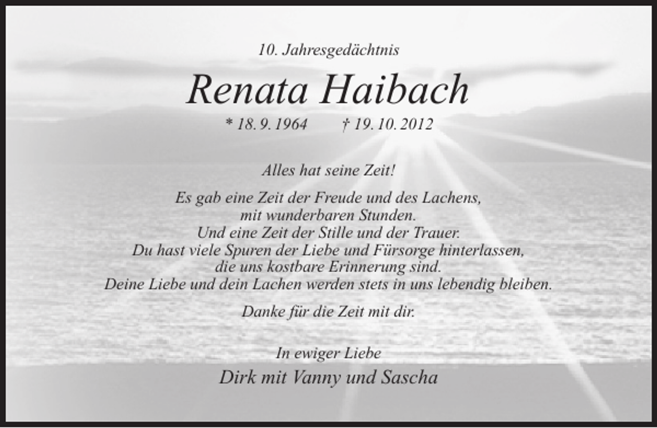 <p>10. Jahresgedächtnis</p><p>Renata Haibach<br />* 18. 9. 1964</p><p>† 19. 10. 2012</p><p>Alles hat seine Zeit!<br />Es gab eine Zeit der Freude und des Lachens,<br />mit wunderbaren Stunden.<br />Und eine Zeit der Stille und der Trauer.<br />Du hast viele Spuren der Liebe und Fürsorge hinterlassen,<br />die uns kostbare Erinnerung sind.<br />Deine Liebe und dein Lachen werden stets in uns lebendig bleiben.<br />Danke für die Zeit mit dir.<br />In ewiger Liebe</p><p>Dirk mit Vanny und Sascha</p>