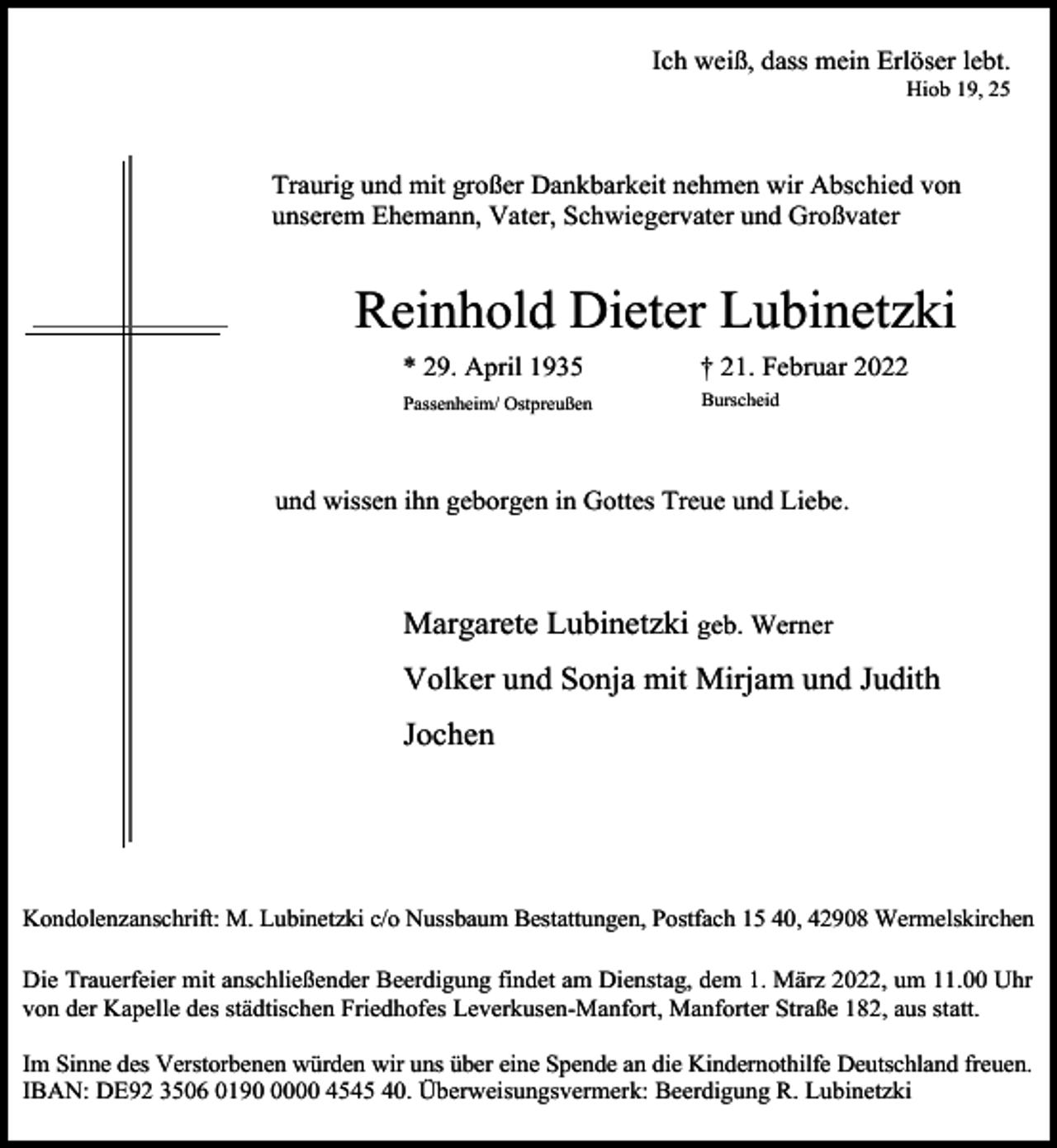 <p>Ich weiß, dass mein Erlöser lebt.</p><p>Hiob 19, 25</p><p>Traurig und mit großer Dankbarkeit nehmen wir Abschied von<br />unserem Ehemann, Vater, Schwiegervater und Großvater</p><p>Reinhold Dieter Lubinetzki<br />* 29. April 1935</p><p>† 21. Februar 2022</p><p>Passenheim/ Ostpreußen</p><p>Burscheid</p><p>und wissen ihn geborgen in Gottes Treue und Liebe.</p><p>Margarete Lubinetzki geb. Werner<br />Volker und Sonja mit Mirjam und Judith<br />Jochen</p><p>Kondolenzanschrift: M. Lubinetzki c/o Nussbaum Bestattungen, Postfach 15 40, 42908 Wermelskirchen<br />Die Trauerfeier mit anschließender Beerdigung findet am Dienstag, dem 1. März 2022, um 11.00 Uhr<br />von der Kapelle des städtischen Friedhofes Leverkusen-Manfort, Manforter Straße 182, aus statt.<br />Im Sinne des Verstorbenen würden wir uns über eine Spende an die Kindernothilfe Deutschland freuen.<br />IBAN: DE92 3506 019000 4545 40. Überweisungsvermerk: Beerdigung R. Lubinetzki</p>