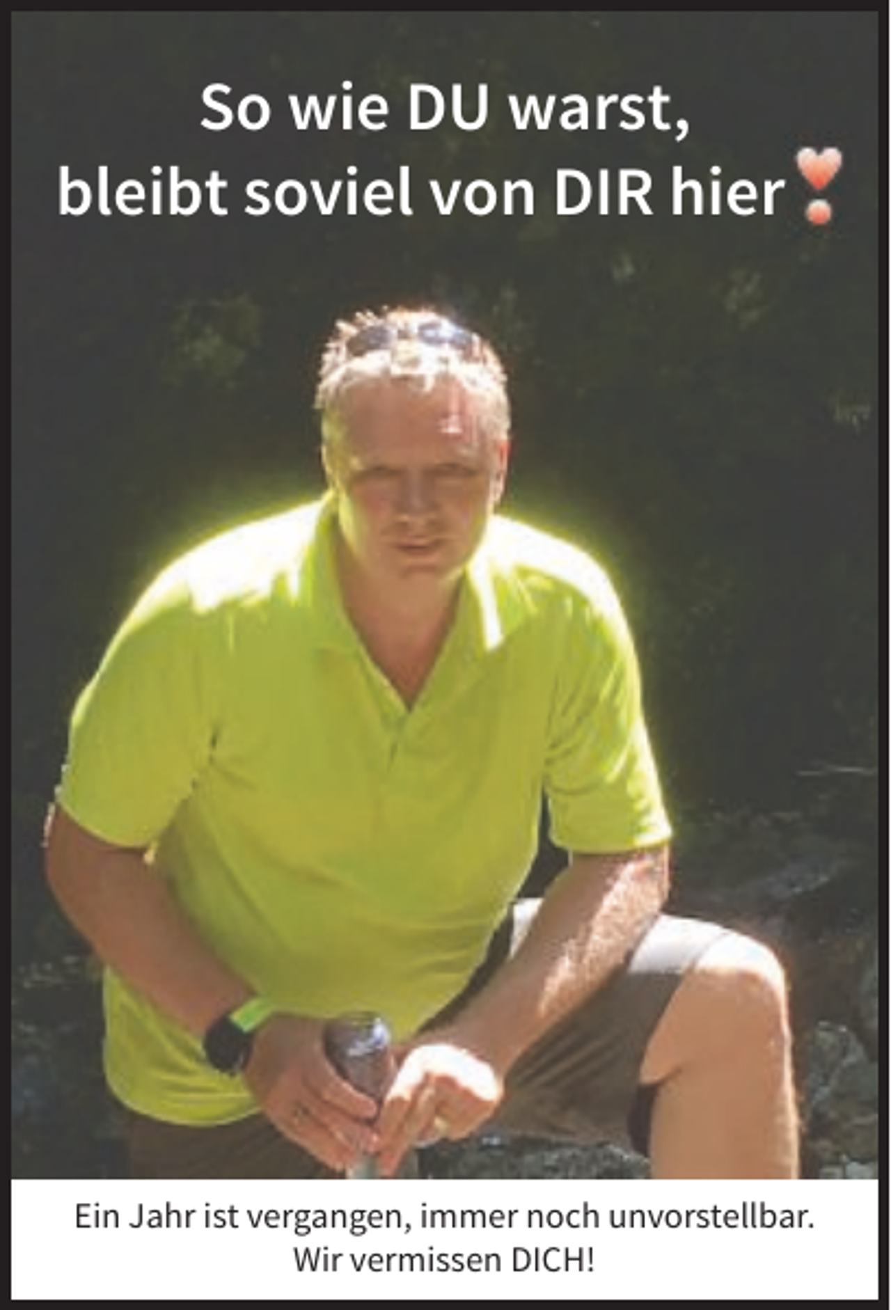 <p>So wie DU warst,<br />bleibt soviel von DIR hier</p><p>Ein Jahr ist vergangen, immer noch unvorstellbar.<br />Wir vermissen DICH!</p>