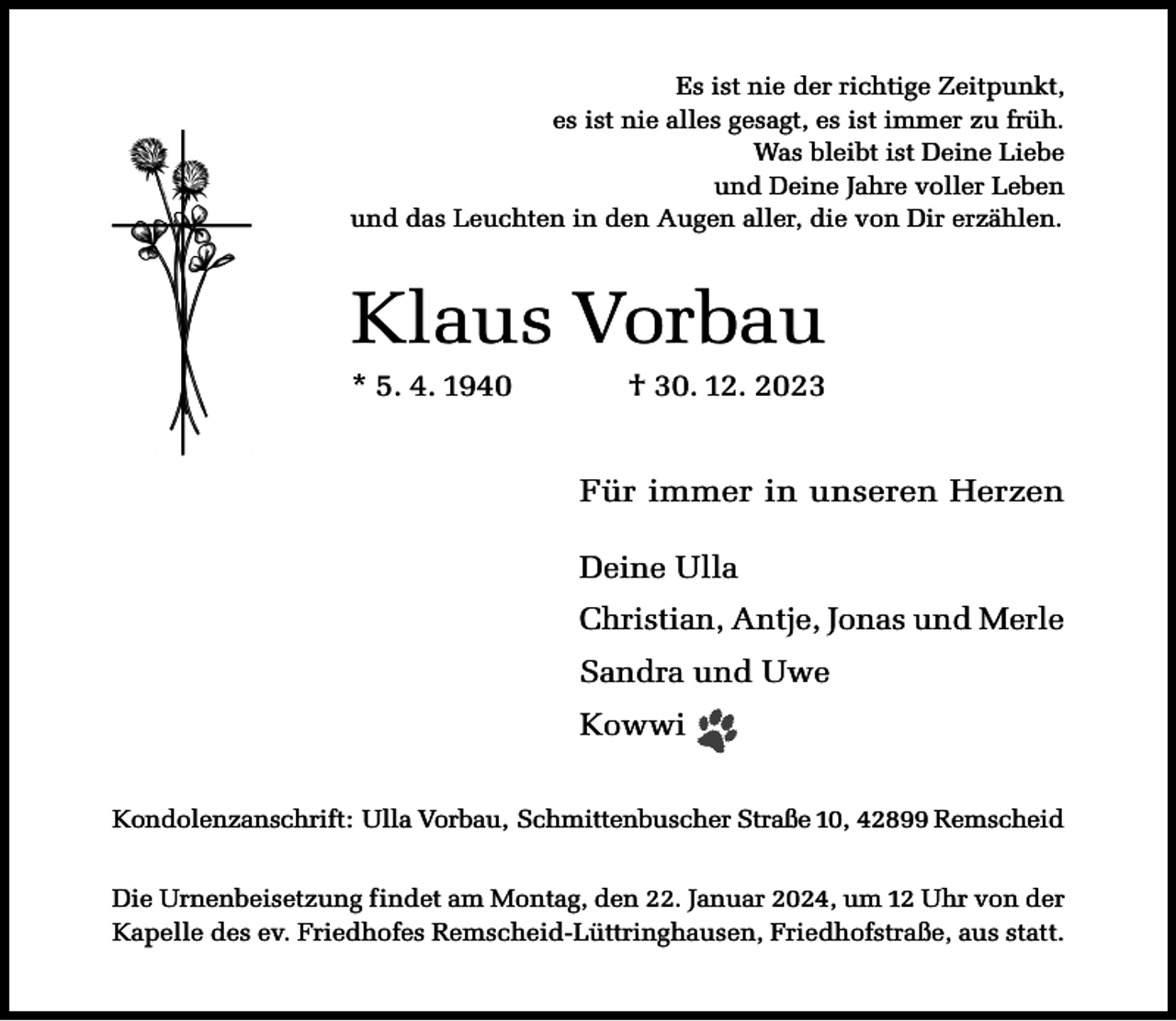 <p>Es ist nie der richtige Zeitpunkt,<br />es ist nie alles gesagt, es ist immer zu früh.<br />Was bleibt ist Deine Liebe<br />und Deine Jahre voller Leben<br />und das Leuchten in den Augen aller, die von Dir erzählen.</p><p>Klaus Vorbau<br />* 5. 4. 1940</p><p>† 30. 12. 2023</p><p>Für immer in unseren Herzen<br />Deine Ulla<br />Christian, Antje, Jonas und Merle<br />Sandra und Uwe<br />Kowwi<br />Kondolenzanschrift: Ulla Vorbau, Schmittenbuscher Straße 10, 42899 Remscheid<br />Die Urnenbeisetzung findet am Montag, den 22. Januar 2024, um 12 Uhr von der<br />Kapelle des ev. Friedhofes Remscheid-Lüttringhausen, Friedhofstraße, aus statt.</p>