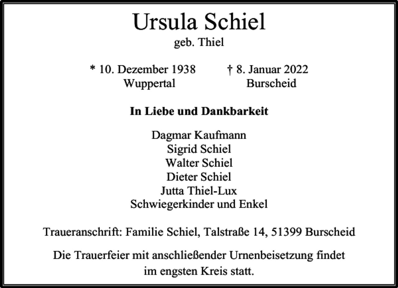 <p>Ursula Schiel<br />geb. Thiel</p><p>* 10. Dezember 1938<br />Wuppertal</p><p>† 8. Januar 2022<br />Burscheid</p><p>In Liebe und Dankbarkeit<br />Dagmar Kaufmann<br />Sigrid Schiel<br />Walter Schiel<br />Dieter Schiel<br />Jutta Thiel-Lux<br />Schwiegerkinder und Enkel<br />Traueranschrift: Familie Schiel, Talstraße 14, 51399 Burscheid<br />Die Trauerfeier mit anschließender Urnenbeisetzung findet<br />im engsten Kreis statt.</p>