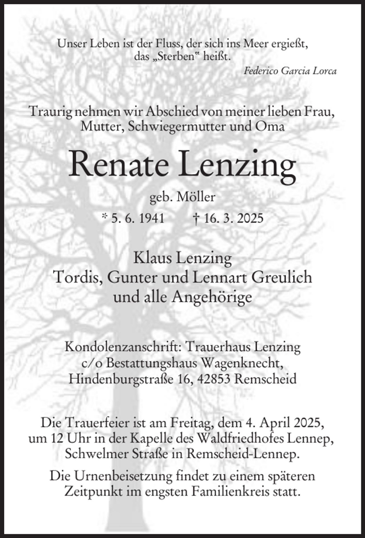 <p>Unser Leben ist der Fluss, der sich ins Meer ergießt,<br />das „Sterben“ heißt.<br />Federico Garcia Lorca</p><p>Traurig nehmen wir Abschied von meiner lieben Frau,<br />Mutter, Schwiegermutter und Oma</p><p>Renate Lenzing<br />geb. Möller<br />* 5. 6. 1941</p><p>† 16. 3. 2025</p><p>Klaus Lenzing<br />Tordis, Gunter und Lennart Greulich<br />und alle Angehörige<br />Kondolenzanschrift: Trauerhaus Lenzing<br />c/o Bestattungshaus Wagenknecht,<br />Hindenburgstraße 16, 42853 Remscheid<br />Die Trauerfeier ist am Freitag, dem 4. April 2025,<br />um 12 Uhr in der Kapelle des Waldfriedhofes Lennep,<br />Schwelmer Straße in Remscheid-Lennep.<br />Die Urnenbeisetzung findet zu einem späteren<br />Zeitpunkt im engsten Familienkreis statt.</p>