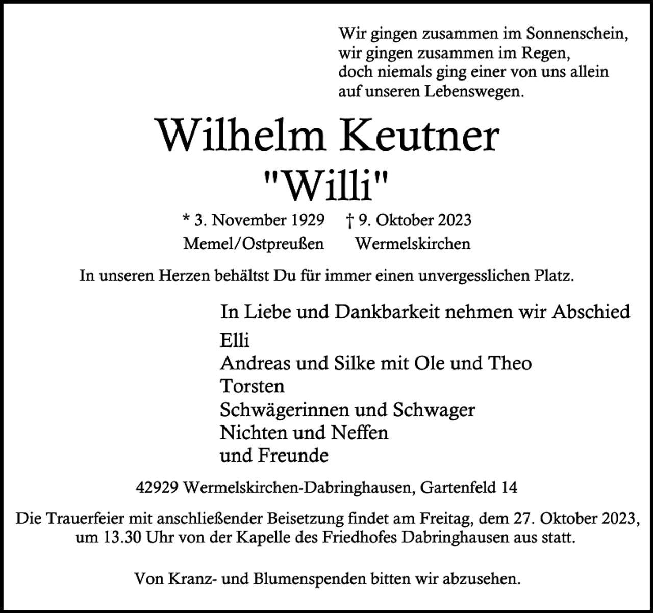 <p>Wir gingen zusammen im Sonnenschein,<br />wir gingen zusammen im Regen,<br />doch niemals ging einer von uns allein<br />auf unseren Lebenswegen.</p><p>Wilhelm Keutner<br />"Willi"</p><p>* 3. November 1929<br />Memel/Ostpreußen</p><p>† 9. Oktober 2023<br />Wermelskirchen</p><p>In unseren Herzen behältst Du für immer einen unvergesslichen Platz.</p><p>In Liebe und Dankbarkeit nehmen wir Abschied<br />Elli<br />Andreas und Silke mit Ole und Theo<br />Torsten<br />Schwägerinnen und Schwager<br />Nichten und Neffen<br />und Freunde<br />42929 Wermelskirchen-Dabringhausen, Gartenfeld 14<br />Die Trauerfeier mit anschließender Beisetzung findet am Freitag, dem 27. Oktober 2023,<br />um 13.30 Uhr von der Kapelle des Friedhofes Dabringhausen aus statt.<br />Von Kranz- und Blumenspenden bitten wir abzusehen.</p>