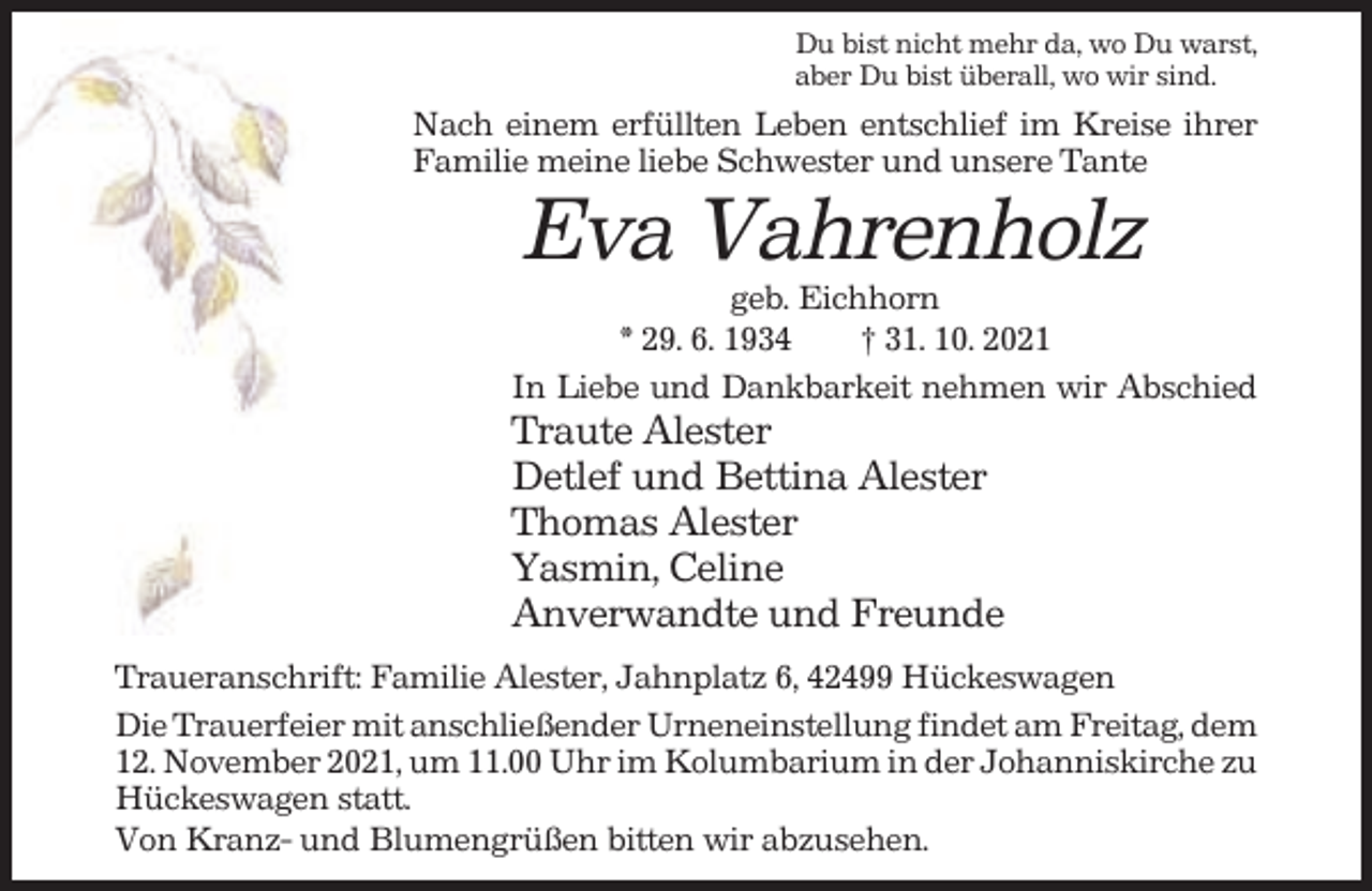 <p>Du bist nicht mehr da, wo Du warst,<br />aber Du bist überall, wo wir sind.</p><p>Nach einem erfüllten Leben entschlief im Kreise ihrer<br />Familie meine liebe Schwester und unsere Tante</p><p>Eva Vahrenholz<br />geb. Eichhorn<br />* 29. 6. 1934<br />† 31. 10. 2021<br />In Liebe und Dankbarkeit nehmen wir Abschied</p><p>Traute Alester<br />Detlef und Bettina Alester<br />Thomas Alester<br />Yasmin, Celine<br />Anverwandte und Freunde<br />Traueranschrift: Familie Alester, Jahnplatz 6, 42499 Hückeswagen<br />Die Trauerfeier mit anschließender Urneneinstellung findet am Freitag, dem<br />12. November 2021, um 11.00 Uhr im Kolumbarium in der Johanniskirche zu<br />Hückeswagen statt.<br />Von Kranz- und Blumengrüßen bitten wir abzusehen.</p>