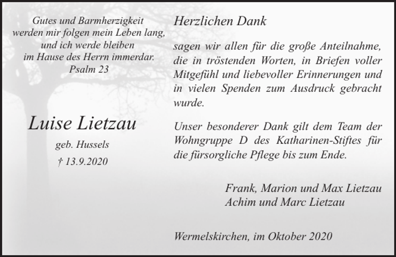 <p>Gutes und Barmherzigkeit<br />Herzlichen Dank<br />werden mir folgen mein Leben lang,<br />und ich werde bleiben<br />sagen wir allen für die große Anteilnahme,<br />im Hause des Herrn immerdar.<br />die in tröstenden Worten, in Briefen voller<br />Psalm 23</p><p>Mitgefühl und liebevoller Erinnerungen und<br />in vielen Spenden zum Ausdruck gebracht<br />wurde.</p><p>Luise Lietzau<br />geb. Hussels<br />† 13.9.2020</p><p>Unser besonderer Dank gilt dem Team der<br />Wohngruppe D des Katharinen-Stiftes für<br />die fürsorgliche Pflege bis zum Ende.</p><p>Frank, Marion und Max Lietzau<br />Achim und Marc Lietzau<br />Wermelskirchen, im Oktober 2020</p>