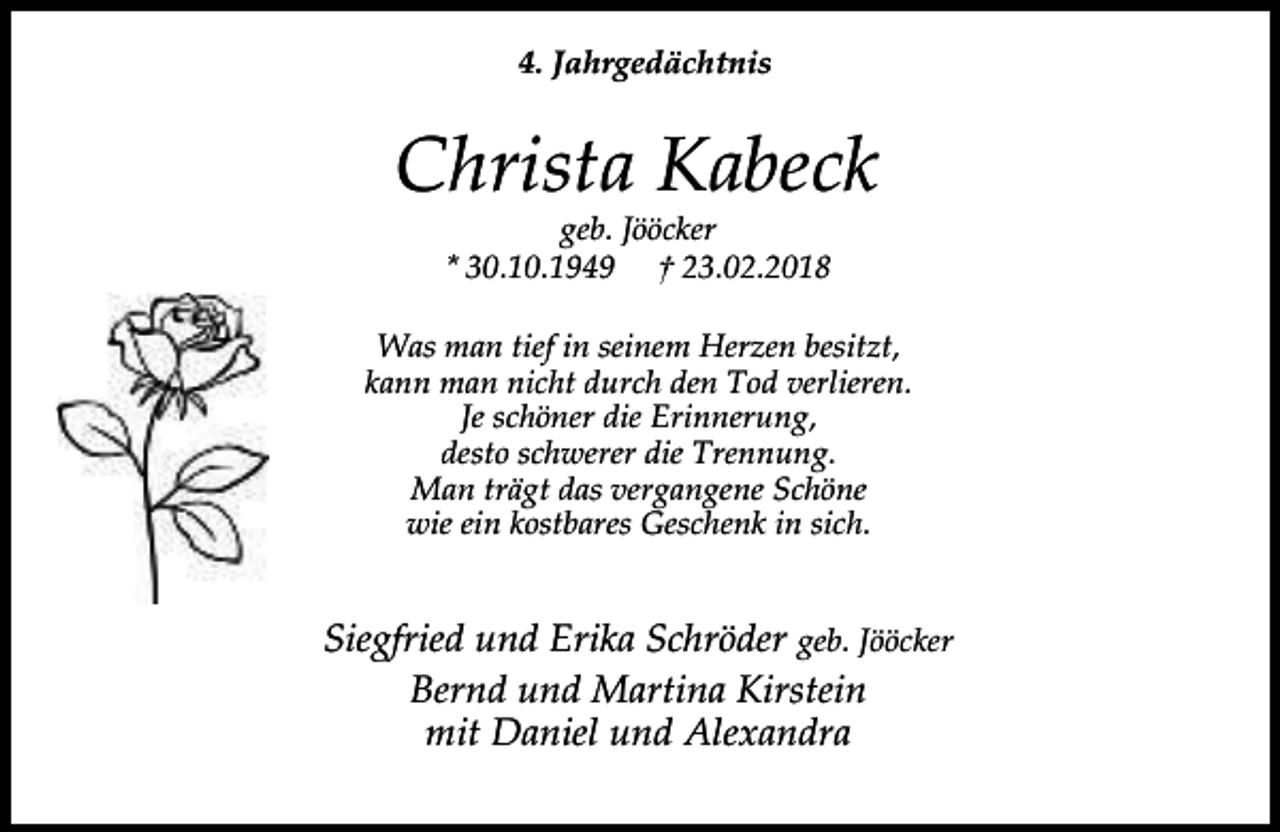<p>4. Jahrgedächtnis</p><p>Christa Kabeck<br />geb. Jööcker<br />* 30.10.1949 † 23.02.2018</p><p>Was man tief in seinem Herzen besitzt,<br />kann man nicht durch den Tod verlieren.<br />Je schöner die Erinnerung,<br />desto schwerer die Trennung.<br />Man trägt das vergangene Schöne<br />wie ein kostbares Geschenk in sich.</p><p>Siegfried und Erika Schröder geb. Jööcker<br />Bernd und Martina Kirstein<br />mit Daniel und Alexandra</p>