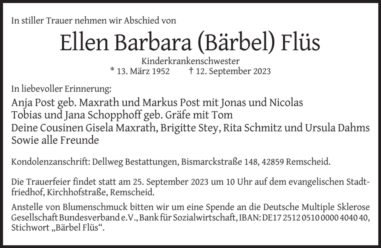<p>In stiller Trauer nehmen wir Abschied von</p><p>Ellen Barbara (Bärbel) Flüs<br />Kinderkrankenschwester<br />* 13. März 1952<br />† 12. September 2023<br />In liebevoller Erinnerung:</p><p>Anja Post geb. Maxrath und Markus Post mit Jonas und Nicolas<br />Tobias und Jana Schopphoff geb. Gräfe mit Tom<br />Deine Cousinen Gisela Maxrath, Brigitte Stey, Rita Schmitz und Ursula Dahms<br />Sowie alle Freunde<br />Kondolenzanschrift: Dellweg Bestattungen, Bismarckstraße 148, 42859 Remscheid.<br />Die Trauerfeier findet statt am 25. September 2023 um 10 Uhr auf dem evangelischen Stadtfriedhof, Kirchhofstraße, Remscheid.<br />Anstelle von Blumenschmuck bitten wir um eine Spende an die Deutsche Multiple Sklerose<br />Gesellschaft Bundesverband e.V., Bank für Sozialwirtschaft, IBAN: DE17 2512 051000 40,<br />Stichwort „Bärbel Flüs“.</p>