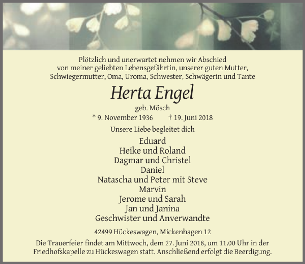 <p>Plötzlich und unerwartet nehmen wir Abschied<br />von meiner geliebten Lebensgefährtin, unserer guten Mutter,<br />Schwiegermutter, Oma, Uroma, Schwester, Schwägerin und Tante</p><p>Herta Engel<br />geb. Mösch<br />* 9. November 1936<br />† 19. Juni 2018<br />Unsere Liebe begleitet dich</p><p>Eduard<br />Heike und Roland<br />Dagmar und Christel<br />Daniel<br />Natascha und Peter mit Steve<br />Marvin<br />Jerome und Sarah<br />Jan und Janina<br />Geschwister und Anverwandte<br />42499 Hückeswagen, Mickenhagen 12<br />Die Trauerfeier findet am Mittwoch, dem 27. Juni 2018, um 11.00 Uhr in der<br />Friedhofskapelle zu Hückeswagen statt. Anschließend erfolgt die Beerdigung.</p>