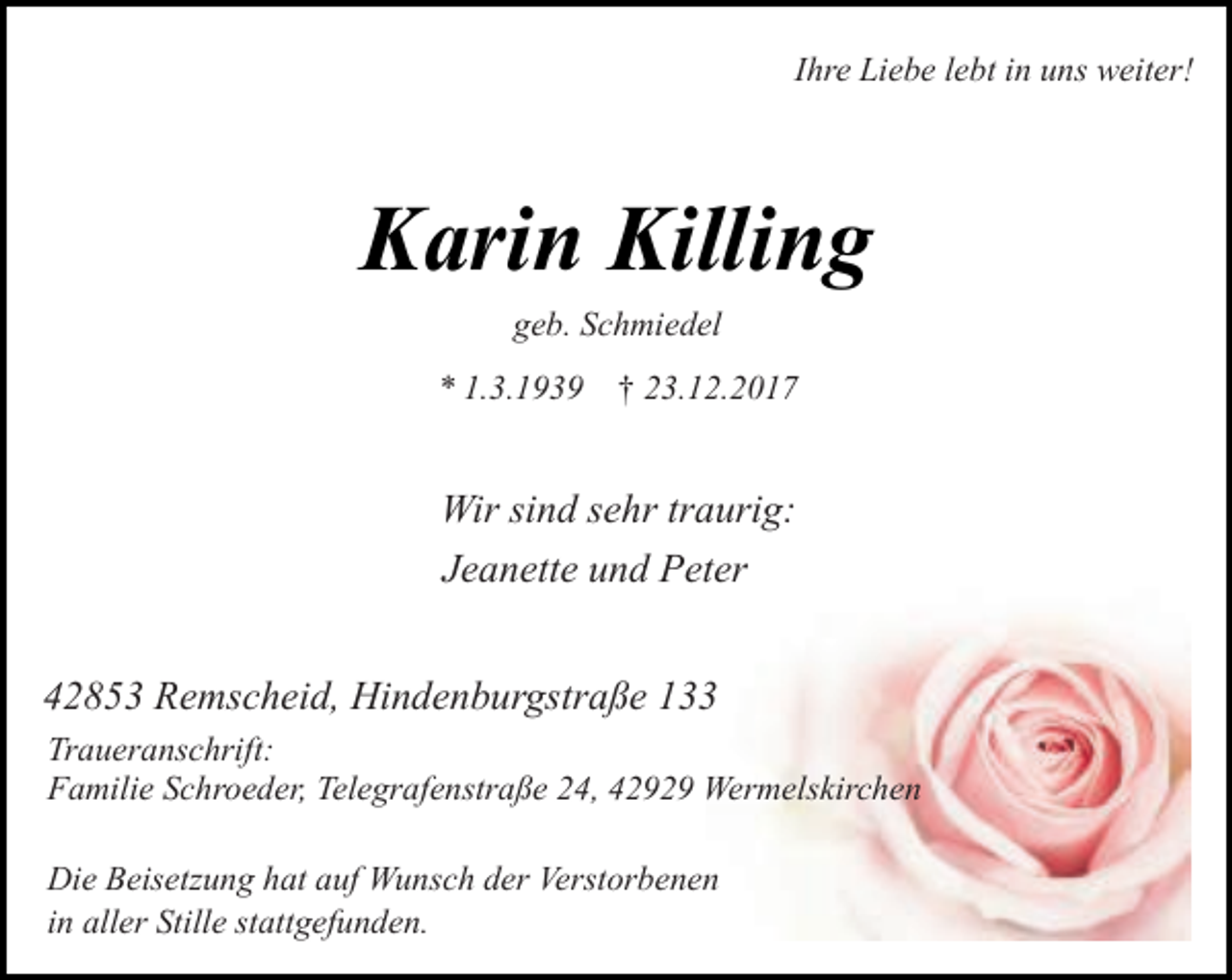 <p>Ihre Liebe lebt in uns weiter!</p><p>Karin Killing<br />geb. Schmiedel</p><p>* 1.3.1939</p><p>† 23.12.2017</p><p>Wir sind sehr traurig:<br />Jeanette und Peter<br />42853 Remscheid, Hindenburgstraße 133<br />Traueranschrift:<br />Familie Schroeder, Telegrafenstraße 24, 42929 Wermelskirchen<br />Die Beisetzung hat auf Wunsch der Verstorbenen<br />in aller Stille stattgefunden.</p>
