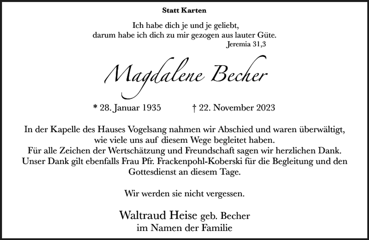 <p>Statt Karten</p><p>Ich habe dich je und je geliebt,<br />darum habe ich dich zu mir gezogen aus lauter Güte.<br />Jeremia 31,3</p><p>Magdalene Becher<br />* 28. Januar 1935</p><p>† 22. November 2023</p><p>In der Kapelle des Hauses Vogelsang nahmen wir Abschied und waren überwältigt,<br />wie viele uns auf diesem Wege begleitet haben.<br />Für alle Zeichen der Wertschätzung und Freundschaft sagen wir herzlichen Dank.<br />Unser Dank gilt ebenfalls Frau Pfr. Frackenpohl-Koberski für die Begleitung und den<br />Gottesdienst an diesem Tage.<br />Wir werden sie nicht vergessen.</p><p>Waltraud Heise geb. Becher<br />im Namen der Familie</p>