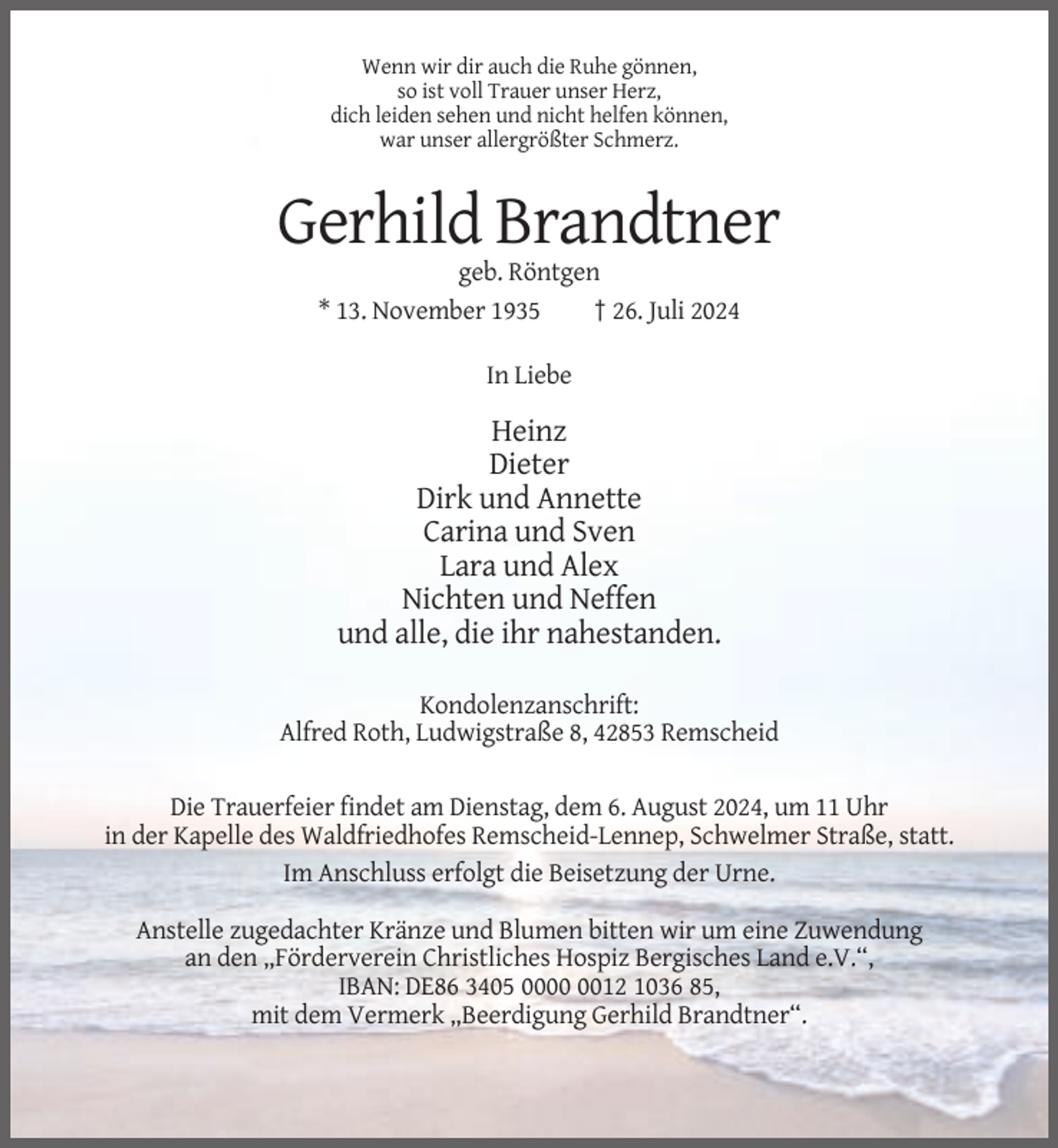 <p>Wenn wir dir auch die Ruhe gönnen,<br />so ist voll Trauer unser Herz,<br />dich leiden sehen und nicht helfen können,<br />war unser allergrößter Schmerz.</p><p>Gerhild Brandtner<br />geb. Röntgen<br />* 13. November 1935<br />† 26. Juli 2024<br />In Liebe</p><p>Heinz<br />Dieter<br />Dirk und Annette<br />Carina und Sven<br />Lara und Alex<br />Nichten und Neffen<br />und alle, die ihr nahestanden.<br />Kondolenzanschrift:<br />Alfred Roth, Ludwigstraße 8, 42853 Remscheid<br />Die Trauerfeier findet am Dienstag, dem 6. August 2024, um 11 Uhr<br />in der Kapelle des Waldfriedhofes Remscheid-Lennep, Schwelmer Straße, statt.<br />Im Anschluss erfolgt die Beisetzung der Urne.<br />Anstelle zugedachter Kränze und Blumen bitten wir um eine Zuwendung<br />an den „Förderverein Christliches Hospiz Bergisches Land e.V.“,<br />IBAN: DE86 3405 0012 1036 85,<br />mit dem Vermerk „Beerdigung Gerhild Brandtner“.</p>