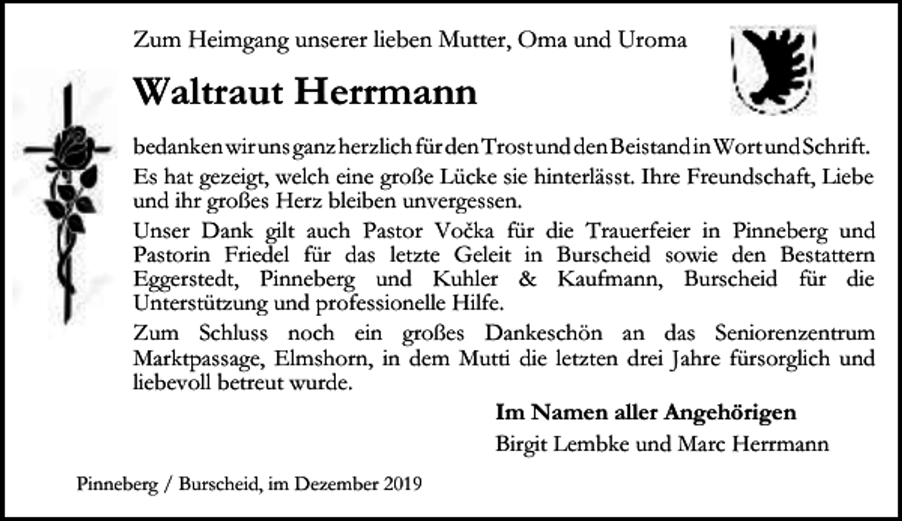 <p>Zum Heimgang unserer lieben Mutter, Oma und Uroma</p><p>Waltraut Herrmann<br />bedankenwirunsganzherzlichfürdenTrostunddenBeistandinWortund​Schrift.<br />Es hat gezeigt, welch eine große Lücke sie hinterlässt. Ihre Freundschaft, Liebe<br />und ihr großes Herz bleiben unvergessen.<br />Unser Dank gilt auch Pastor Vočka für die Trauerfeier in Pinneberg und<br />Pastorin Friedel für das letzte Geleit in Burscheid sowie den Bestattern<br />Eggerstedt, Pinneberg und Kuhler &amp; Kaufmann, Burscheid für die<br />Unterstützung und professionelle Hilfe.<br />Zum Schluss noch ein großes Dankeschön an das Seniorenzentrum<br />Marktpassage, Elmshorn, in dem Mutti die letzten drei Jahre fürsorglich und<br />liebevoll betreut wurde.<br />Im Namen aller Angehörigen<br />Birgit Lembke und Marc Herrmann<br />Pinneberg / Burscheid, im Dezember 2019</p>
