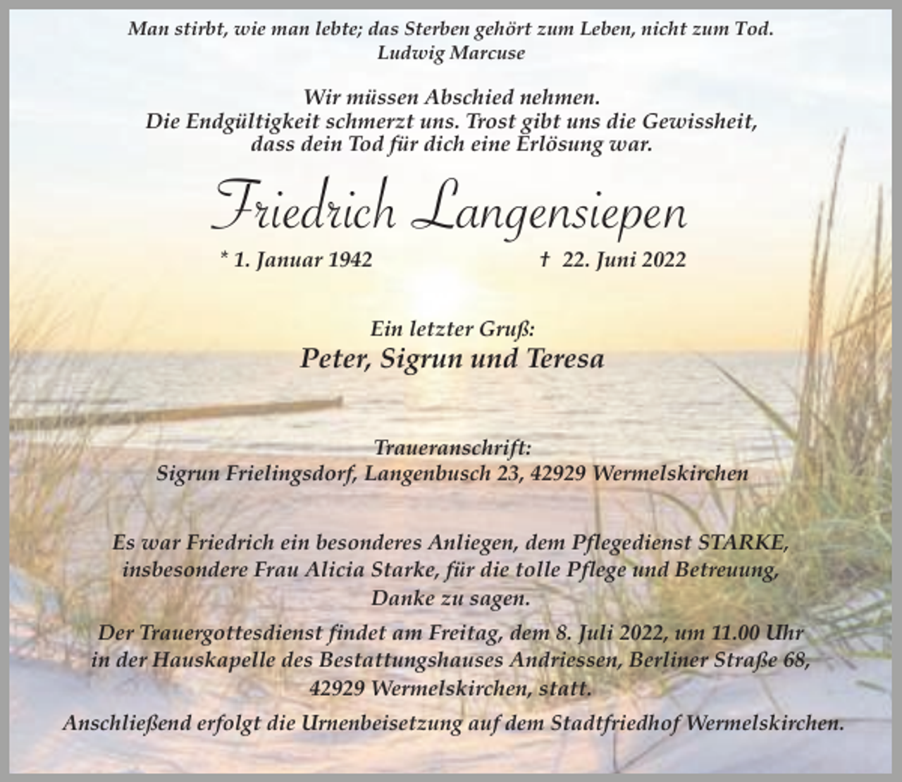 <p>Man stirbt, wie man lebte; das Sterben gehört zum Leben, nicht zum Tod.<br />Ludwig Marcuse</p><p>Wir müssen Abschied nehmen.<br />Die Endgültigkeit schmerzt uns. Trost gibt uns die Gewissheit,<br />dass dein Tod für dich eine Erlösung war.</p><p>Friedrich Langensiepen<br />* 1. Januar 1942</p><p>† 22. Juni 2022</p><p>Ein letzter Gruß:</p><p>Peter, Sigrun und Teresa<br />Traueranschrift:<br />Sigrun Frielingsdorf, Langenbusch 23, 42929 Wermelskirchen<br />Es war Friedrich ein besonderes Anliegen, dem Pflegedienst STARKE,<br />insbesondere Frau Alicia Starke, für die tolle Pflege und Betreuung,<br />Danke zu sagen.<br />Der Trauergottesdienst findet am Freitag, dem 8. Juli 2022, um 11.00 Uhr<br />in der Hauskapelle des Bestattungshauses Andriessen, Berliner Straße 68,<br />42929 Wermelskirchen, statt.</p><p>Anschließend erfolgt die Urnenbeisetzung auf dem Stadtfriedhof Wermelskirchen.</p>
