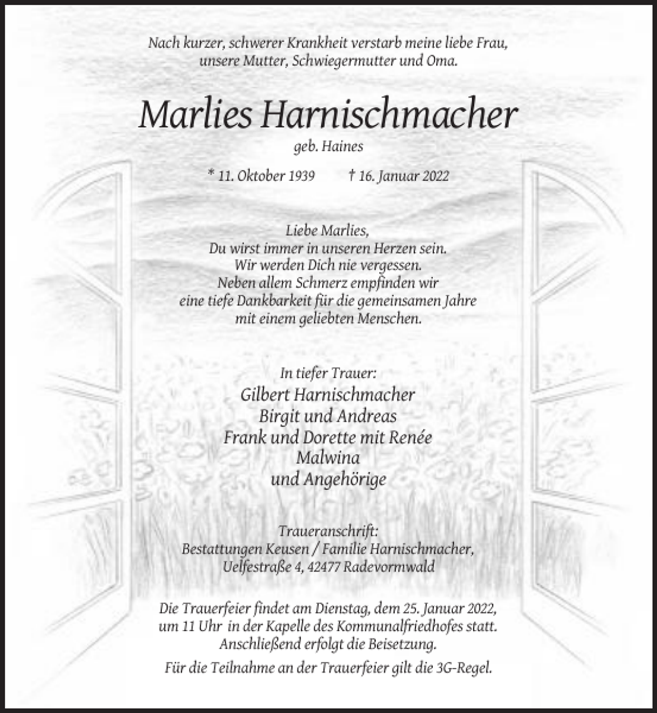 <p>Nach kurzer, schwerer Krankheit verstarb meine liebe Frau,<br />unsere Mutter, Schwiegermutter und Oma.</p><p>Marlies Harnischmacher<br />geb. Haines<br />* 11. Oktober 1939</p><p>† 16. Januar 2022</p><p>Liebe Marlies,<br />Du wirst immer in unseren Herzen sein.<br />Wir werden Dich nie vergessen.<br />Neben allem Schmerz empfinden wir<br />eine tiefe Dankbarkeit für die gemeinsamen Jahre<br />mit einem geliebten Menschen.</p><p>In tiefer Trauer:</p><p>Gilbert Harnischmacher<br />Birgit und Andreas<br />Frank und Dorette mit Renée<br />Malwina<br />und Angehörige<br />Traueranschrift:<br />Bestattungen Keusen / Familie Harnischmacher,<br />Uelfestraße 4, 42477 Radevormwald<br />Die Trauerfeier findet am Dienstag, dem 25. Januar 2022,<br />um 11 Uhr in der Kapelle des Kommunalfriedhofes statt.<br />Anschließend erfolgt die Beisetzung.<br />Für die Teilnahme an der Trauerfeier gilt die 3G-Regel.</p>