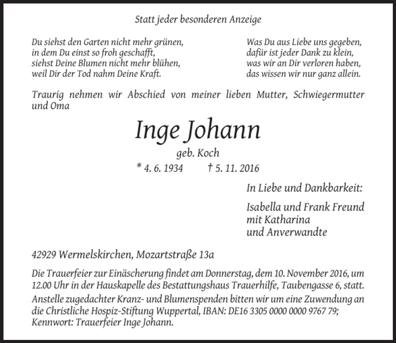 <p>Statt jeder besonderen Anzeige<br />Du siehst den Garten nicht mehr grünen,<br />in dem Du einst so froh geschafft,<br />siehst Deine Blumen nicht mehr blühen,<br />weil Dir der Tod nahm Deine Kraft.</p><p>Was Du aus Liebe uns gegeben,<br />dafür ist jeder Dank zu klein,<br />was wir an Dir verloren haben,<br />das wissen wir nur ganz allein.</p><p>Traurig nehmen wir Abschied von meiner lieben Mutter, Schwiegermutter<br />und Oma</p><p>Inge Johann<br />geb. Koch<br />* 4. 6. 1934<br />† 5. 11. 2016<br />In Liebe und Dankbarkeit:<br />Isabella und Frank Freund<br />mit Katharina<br />und Anverwandte<br />42929 Wermelskirchen, Mozartstraße 13a<br />Die Trauerfeier zur Einäscherung findet am Donnerstag, dem 10. November 2016, um<br />12.00 Uhr in der Hauskapelle des Bestattungshaus Trauerhilfe, Taubengasse 6, statt.<br />Anstelle zugedachter Kranz- und Blumenspenden bitten wir um eine Zuwendung an<br />die Christliche Hospiz-Stiftung Wuppertal, IBAN: DE16 3305 9769;<br />Kennwort: Trauerfeier Inge Johann.</p>