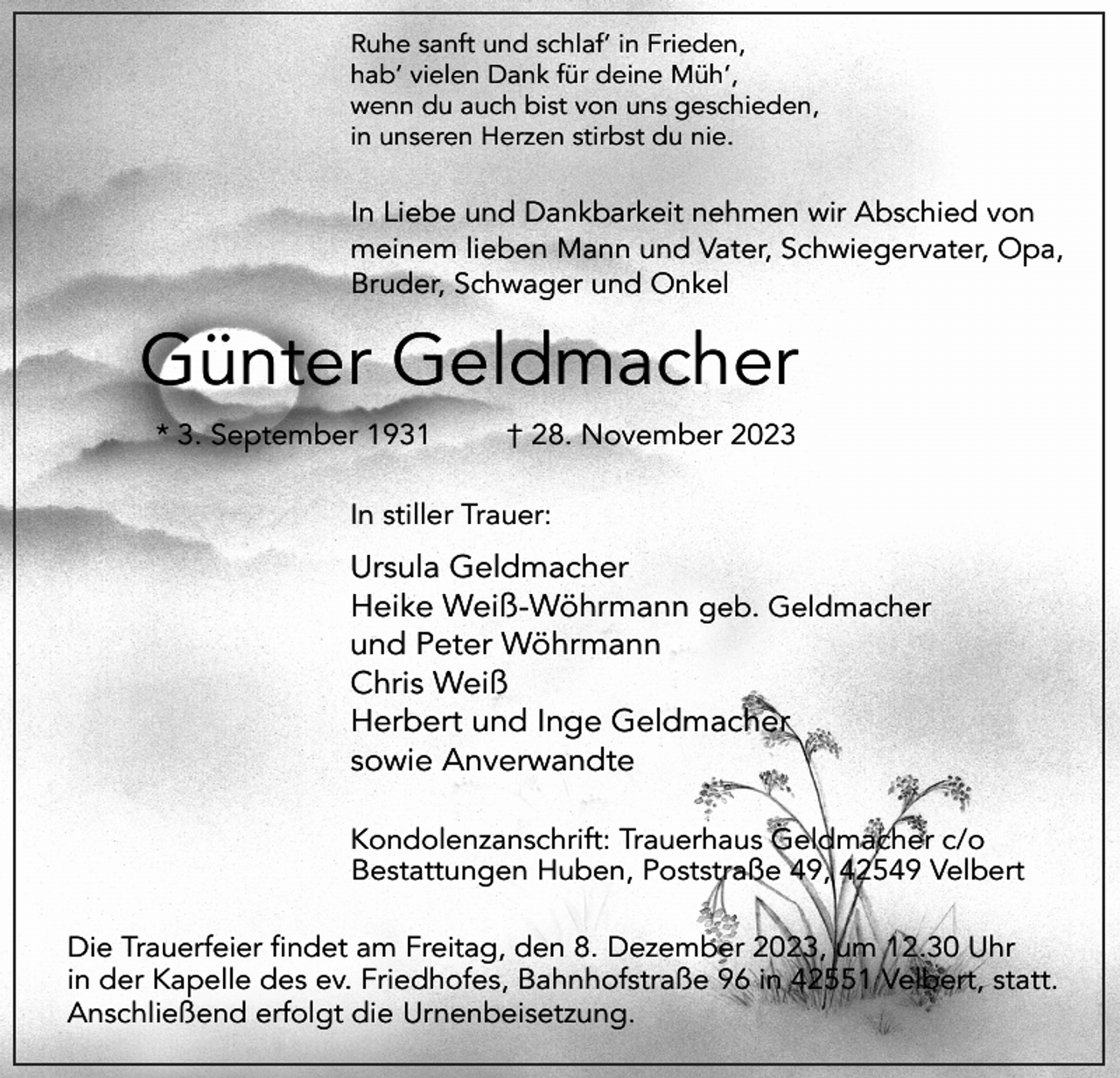 <p>Ruhe sanft und schlaf’ in Frieden,<br />hab’ vielen Dank für deine Müh’,<br />wenn du auch bist von uns geschieden,<br />in unseren Herzen stirbst du nie.</p><p>In Liebe und Dankbarkeit nehmen wir Abschied von<br />meinem lieben Mann und Vater, Schwiegervater, Opa,<br />Bruder, Schwager und Onkel</p><p>Günter Geldmacher<br />* 3. September 1931</p><p>† 28. November 2023</p><p>In stiller Trauer:</p><p>Ursula Geldmacher<br />Heike Weiß-Wöhrmann geb. Geldmacher<br />und Peter Wöhrmann<br />Chris Weiß<br />Herbert und Inge Geldmacher<br />sowie Anverwandte<br />Kondolenzanschrift: Trauerhaus Geldmacher c/o<br />Bestattungen Huben, Poststraße 49, 42549 Velbert<br />Die Trauerfeier findet am Freitag, den 8. Dezember 2023, um 12.30 Uhr<br />in der Kapelle des ev. Friedhofes, Bahnhofstraße 96 in 42551 Velbert, statt.<br />Anschließend erfolgt die Urnenbeisetzung.</p>
