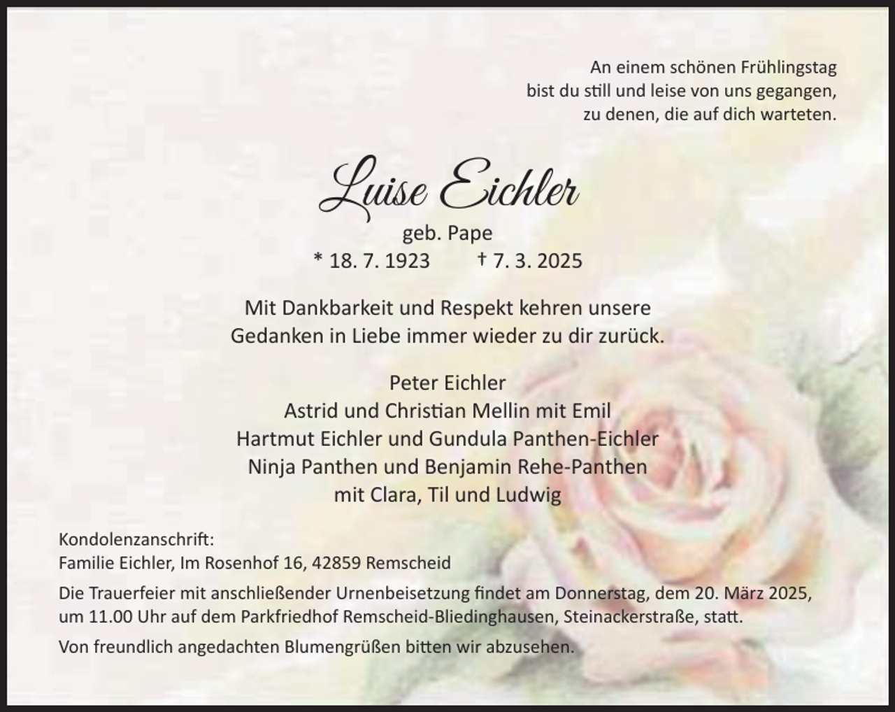 <p>An einem schönen Frühlingstag<br />bist du still und leise von uns gegangen,<br />zu denen, die auf dich warteten.</p><p>Luise Eichler</p><p>geb. Pape<br />* 18. 7. 1923<br />† 7. 3. 2025<br />Mit Dankbarkeit und Respekt kehren unsere<br />Gedanken in Liebe immer wieder zu dir zurück.<br />Peter Eichler<br />Astrid und Christian Mellin mit Emil<br />Hartmut Eichler und Gundula Panthen-Eichler<br />Ninja Panthen und Benjamin Rehe-Panthen<br />mit Clara, Til und Ludwig<br />Kondolenzanschrift:<br />Familie Eichler, Im Rosenhof 16, 42859 Remscheid<br />Die Trauerfeier mit anschließender Urnenbeisetzung ﬁndet am Donnerstag, dem 20. März 2025,<br />um 11.00 Uhr auf dem Parkfriedhof Remscheid-Bliedinghausen, Steinackerstraße, statt.<br />Von freundlich angedachten Blumengrüßen bitten wir abzusehen.</p>
