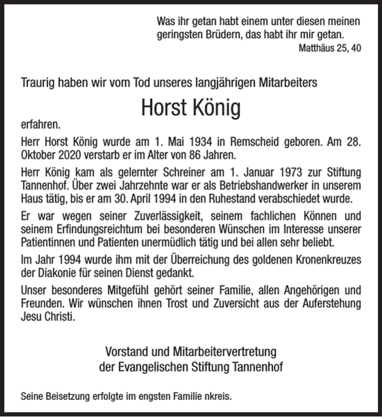 <p>Was ihr getan habt einem unter diesen meinen<br />geringsten Brüdern, das habt ihr mir getan.</p><p>Matthäus 25, 40</p><p>Traurig haben wir vom Tod unseres langjährigen Mitarbeiters</p><p>Horst König</p><p>erfahren.<br />Herr Horst König wurde am 1. Mai 1934 in Remscheid geboren. Am 28.<br />Oktober 2020 verstarb er im Alter von 86 Jahren.<br />Herr König kam als gelernter Schreiner am 1. Januar 1973 zur Stiftung<br />Tannenhof. Über zwei Jahrzehnte war er als Betriebshandwerker in unserem<br />Haus tätig, bis er am 30. April 1994 in den Ruhestand verabschiedet wurde.<br />Er war wegen seiner Zuverlässigkeit, seinem fachlichen Können und<br />seinem Erﬁndungsreichtum bei besonderen Wünschen im Interesse unserer<br />Patientinnen und Patienten unermüdlich tätig und bei allen sehr beliebt.<br />Im Jahr 1994 wurde ihm mit der Überreichung des goldenen Kronenkreuzes<br />der Diakonie für seinen Dienst gedankt.<br />Unser besonderes Mitgefühl gehört seiner Familie, allen Angehörigen und<br />Freunden. Wir wünschen ihnen Trost und Zuversicht aus der Auferstehung<br />Jesu Christi.</p><p>Vorstand und Mitarbeitervertretung<br />der Evangelischen Stiftung Tannenhof<br />Seine Beisetzung erfolgte im engsten Familie nkreis.</p>