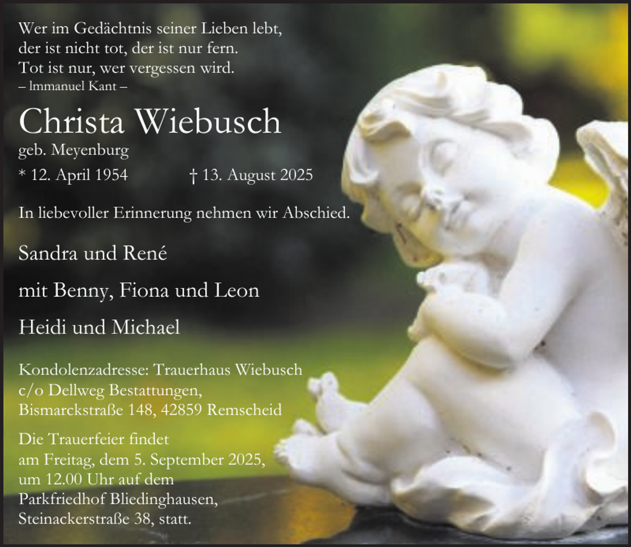 <p>Wer im Gedächtnis seiner Lieben lebt,<br />der ist nicht tot, der ist nur fern.<br />Tot ist nur, wer vergessen wird.</p><p>– lmmanuel Kant –</p><p>Christa Wiebusch<br />geb. Meyenburg<br />* 12. April 1954</p><p>† 13. August 2025</p><p>In liebevoller Erinnerung nehmen wir Abschied.</p><p>Sandra und René<br />mit Benny, Fiona und Leon<br />Heidi und Michael<br />Kondolenzadresse: Trauerhaus Wiebusch<br />c/o Dellweg Bestattungen,<br />Bismarckstraße 148, 42859 Remscheid<br />Die Trauerfeier findet<br />am Freitag, dem 5. September 2025,<br />um 12.00 Uhr auf dem<br />Parkfriedhof Bliedinghausen,<br />Steinackerstraße 38, statt.</p>