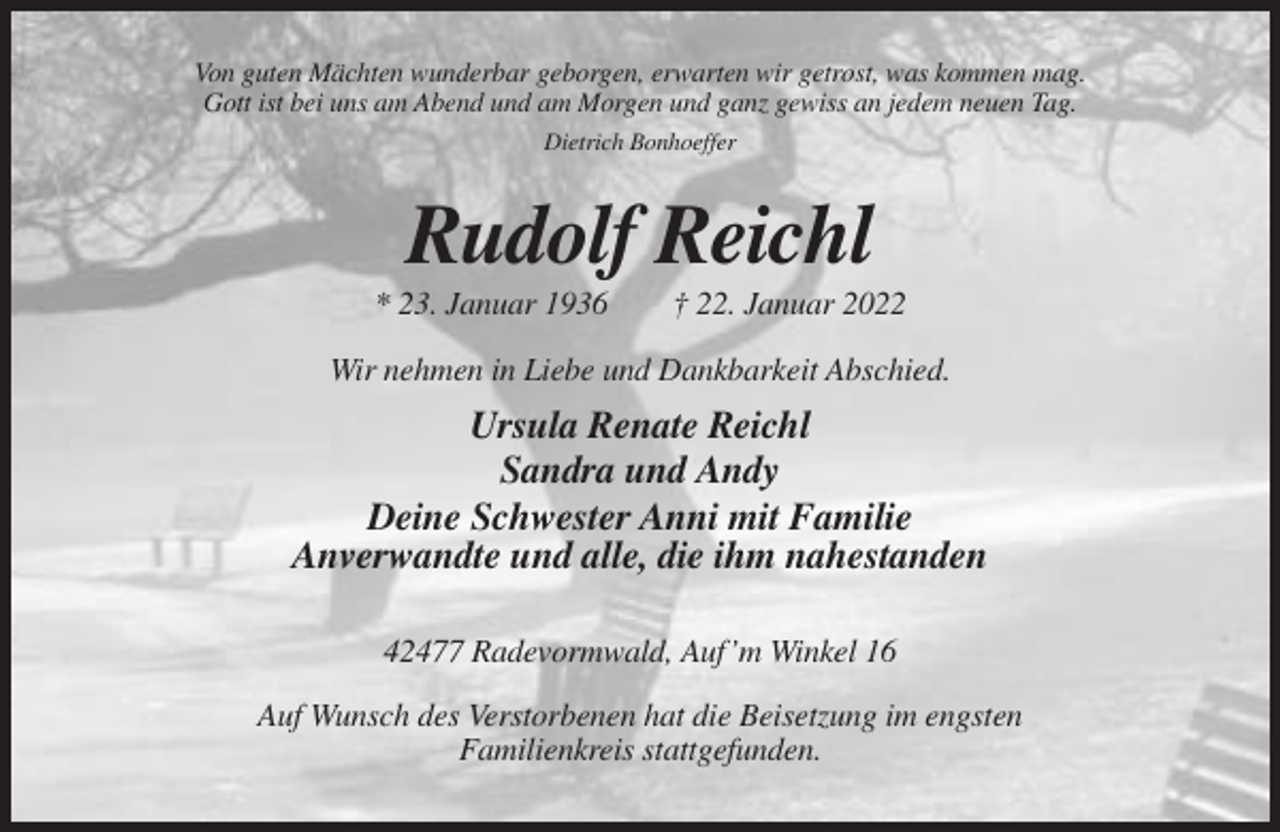 <p>Von guten Mächten wunderbar geborgen, erwarten wir getrost, was kommen mag.<br />Gott ist bei uns am Abend und am Morgen und ganz gewiss an jedem neuen Tag.<br />Dietrich Bonhoeffer</p><p>Rudolf Reichl<br />* 23. Januar 1936</p><p>† 22. Januar 2022</p><p>Wir nehmen in Liebe und Dankbarkeit Abschied.</p><p>Ursula Renate Reichl<br />Sandra und Andy<br />Deine Schwester Anni mit Familie<br />Anverwandte und alle, die ihm nahestanden<br />42477 Radevormwald, Auf’m Winkel 16<br />Auf Wunsch des Verstorbenen hat die Beisetzung im engsten<br />Familienkreis stattgefunden.</p>