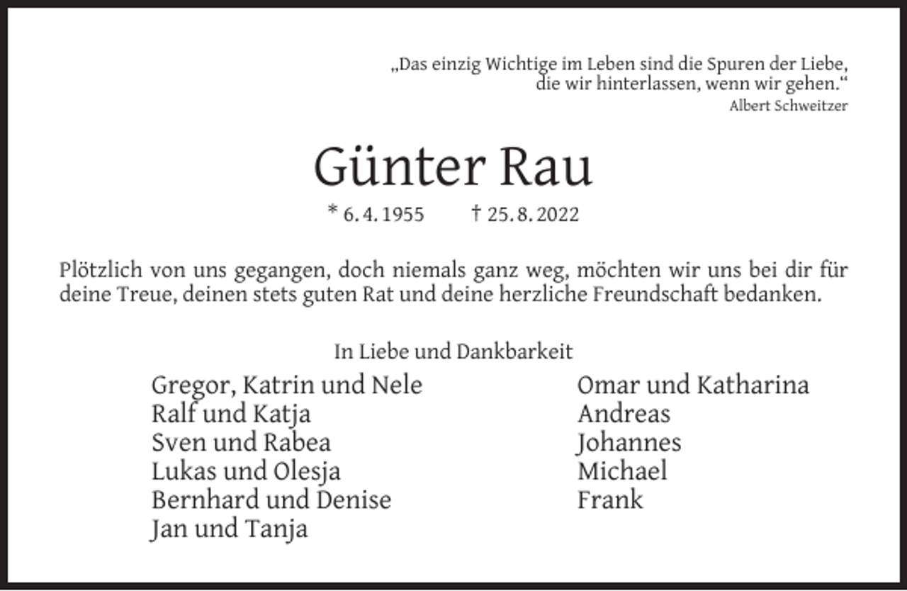 <p>„Das einzig Wichtige im Leben sind die Spuren der Liebe,<br />die wir hinterlassen, wenn wir gehen.“<br />Albert Schweitzer</p><p>Günter Rau<br />* 6. 4. 1955</p><p>† 25. 8. 2022</p><p>Plötzlich von uns gegangen, doch niemals ganz weg, möchten wir uns bei dir für<br />deine Treue, deinen stets guten Rat und deine herzliche Freundschaft bedanken.<br />In Liebe und Dankbarkeit</p><p>Gregor, Katrin und Nele<br />Ralf und Katja<br />Sven und Rabea<br />Lukas und Olesja<br />Bernhard und Denise<br />Jan und Tanja</p><p>Omar und Katharina<br />Andreas<br />Johannes<br />Michael<br />Frank</p>