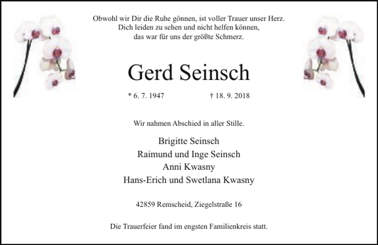<p>Obwohl wir Dir die Ruhe gönnen, ist voller Trauer unser Herz.<br />Dich leiden zu sehen und nicht helfen können,<br />das war für uns der größte Schmerz.</p><p>Gerd Seinsch<br />* 6. 7. 1947</p><p>† 18. 9. 2018</p><p>Wir nahmen Abschied in aller Stille.</p><p>Brigitte Seinsch<br />Raimund und Inge Seinsch<br />Anni Kwasny<br />Hans-Erich und Swetlana Kwasny<br />42859 Remscheid, Ziegelstraße 16<br />Die Trauerfeier fand im engsten Familienkreis statt.</p>