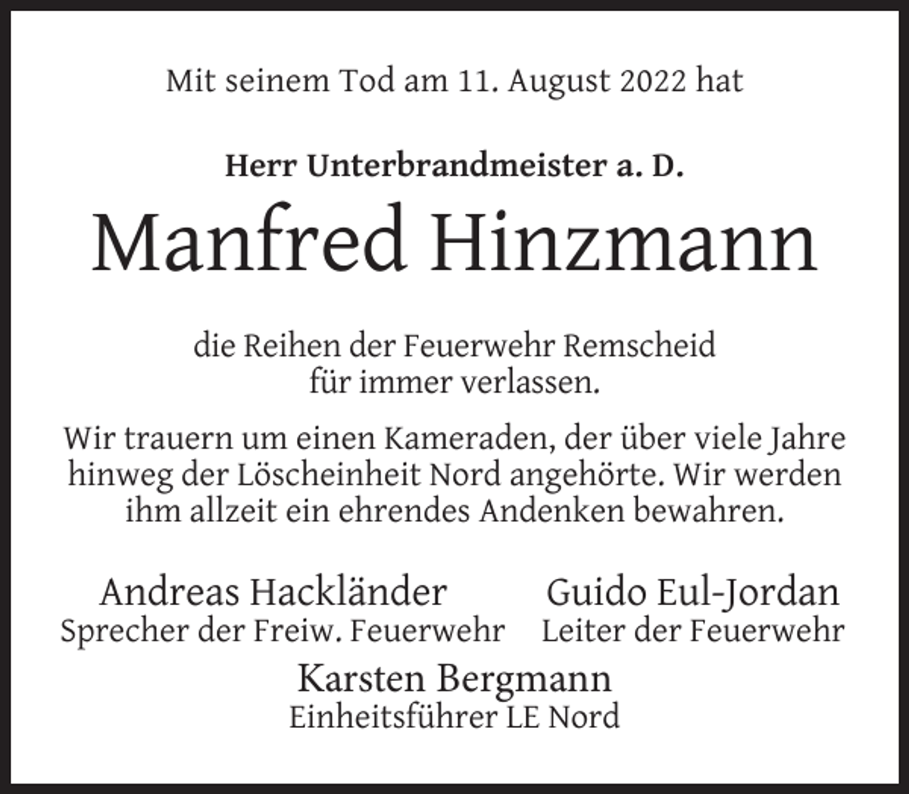 <p>Mit seinem Tod am 11. August 2022 hat<br />Herr Unterbrandmeister a. D.</p><p>Manfred Hinzmann<br />die Reihen der Feuerwehr Remscheid<br />für immer verlassen.<br />Wir trauern um einen Kameraden, der über viele Jahre<br />hinweg der Löscheinheit Nord angehörte. Wir werden<br />ihm allzeit ein ehrendes Andenken bewahren.</p><p>Andreas Hackländer</p><p>Sprecher der Freiw. Feuerwehr</p><p>Guido Eul-Jordan</p><p>Leiter der Feuerwehr</p><p>Karsten Bergmann</p><p>Einheitsführer LE Nord</p>