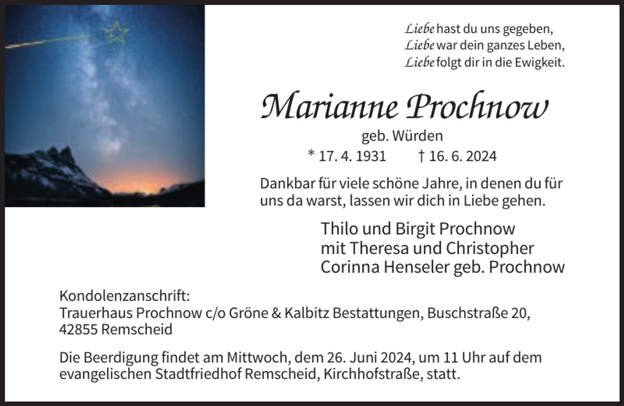 <p>Liebe hast du uns gegeben,<br />Liebe war dein ganzes Leben,<br />Liebe folgt dir in die Ewigkeit.</p><p>Marianne Prochnow<br />geb. Würden<br />* 17. 4. 1931<br />† 16. 6. 2024<br />Dankbar für viele schöne Jahre, in denen du für<br />uns da warst, lassen wir dich in Liebe gehen.</p><p>Thilo und Birgit Prochnow<br />mit Theresa und Christopher<br />Corinna Henseler geb. Prochnow<br />Kondolenzanschrift:<br />Trauerhaus Prochnow c/o Gröne &amp; Kalbitz Bestattungen, Buschstraße 20,<br />42855 Remscheid<br />Die Beerdigung findet am Mittwoch, dem 26. Juni 2024, um 11 Uhr auf dem<br />evangelischen Stadtfriedhof Remscheid, Kirchhofstraße, statt.</p>