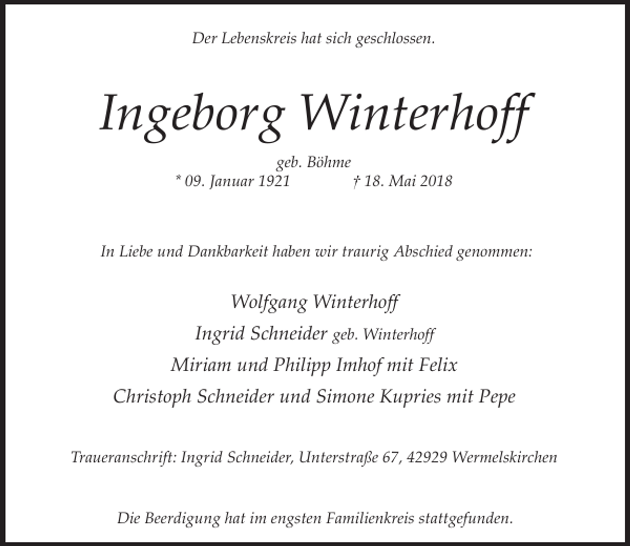 <p>Der Lebenskreis hat sich geschlossen.</p><p>Ingeborg Winterhoff<br />geb. Böhme<br />* 09. Januar 1921<br />† 18. Mai 2018</p><p>In Liebe und Dankbarkeit haben wir traurig Abschied genommen:</p><p>Wolfgang Winterhoff<br />Ingrid Schneider geb. Winterhoff<br />Miriam und Philipp Imhof mit Felix<br />Christoph Schneider und Simone Kupries mit Pepe<br />Traueranschrift: Ingrid Schneider, Unterstraße 67, 42929 Wermelskirchen<br />Die Beerdigung hat im engsten Familienkreis stattgefunden.</p>