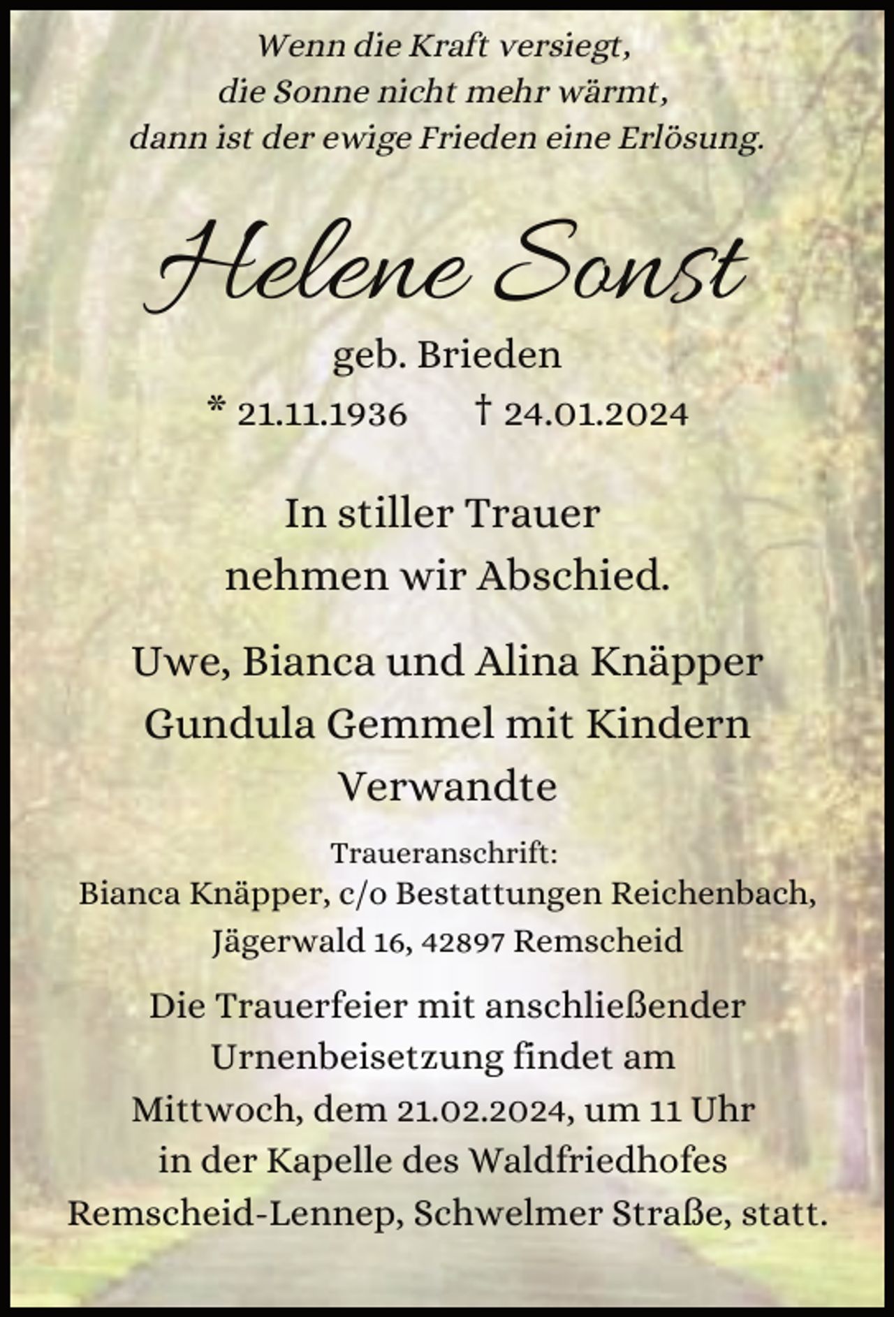 <p>Wenn die Kraft versiegt,<br />die Sonne nicht mehr wärmt,<br />dann ist der ewige Frieden eine Erlösung.</p><p>Helene Sonst<br />geb. Brieden<br />* 21.11.1936<br />† 24.01.2024</p><p>In stiller Trauer<br />nehmen wir Abschied.<br />Uwe, Bianca und Alina Knäpper<br />Gundula Gemmel mit Kindern<br />Verwandte<br />Traueranschrift:</p><p>Bianca Knäpper, c/o Bestattungen Reichenbach,<br />Jägerwald 16, 42897 Remscheid</p><p>Die Trauerfeier mit anschließender<br />Urnenbeisetzung findet am<br />Mittwoch, dem 21.02.2024, um 11 Uhr<br />in der Kapelle des Waldfriedhofes<br />Remscheid-Lennep, Schwelmer Straße, statt.</p>