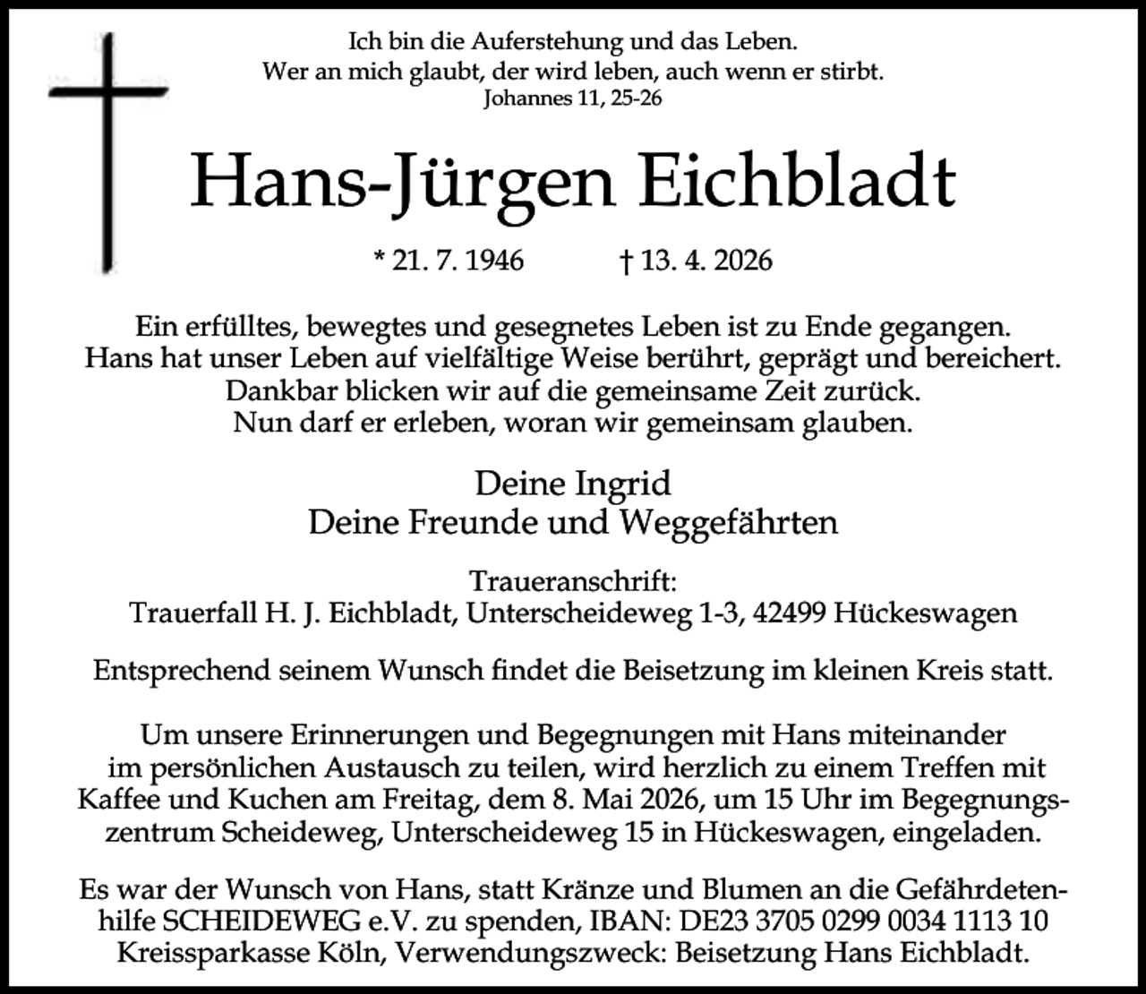 <p>Ich bin die Auferstehung und das Leben.<br />Wer an mich glaubt, der wird leben, auch wenn er stirbt.<br />Johannes 11, 25-26</p><p>Hans-Jürgen Eichbladt<br />* 21. 7. 1946</p><p>† 13. 4. 2026</p><p>Ein erfülltes, bewegtes und gesegnetes Leben ist zu Ende gegangen.<br />Hans hat unser Leben auf vielfältige Weise berührt, geprägt und bereichert.<br />Dankbar blicken wir auf die gemeinsame Zeit zurück.<br />Nun darf er erleben, woran wir gemeinsam glauben.</p><p>Deine Ingrid<br />Deine Freunde und Weggefährten<br />Traueranschrift:<br />Trauerfall H. J. Eichbladt, Unterscheideweg 1-3, 42499 Hückeswagen<br />Entsprechend seinem Wunsch ﬁndet die Beisetzung im kleinen Kreis statt.<br />Um unsere Erinnerungen und Begegnungen mit Hans miteinander<br />im persönlichen Austausch zu teilen, wird herzlich zu einem Treffen mit<br />Kaffee und Kuchen am Freitag, dem 8. Mai 2026, um 15 Uhr im Begegnungszentrum Scheideweg, Unterscheideweg 15 in Hückeswagen, eingeladen.<br />Es war der Wunsch von Hans, statt Kränze und Blumen an die Gefährdetenhilfe SCHEIDEWEG e.V. zu spenden, IBAN: DE2705 0299 0034 1113 10<br />Kreissparkasse Köln, Verwendungszweck: Beisetzung Hans Eichbladt.</p>