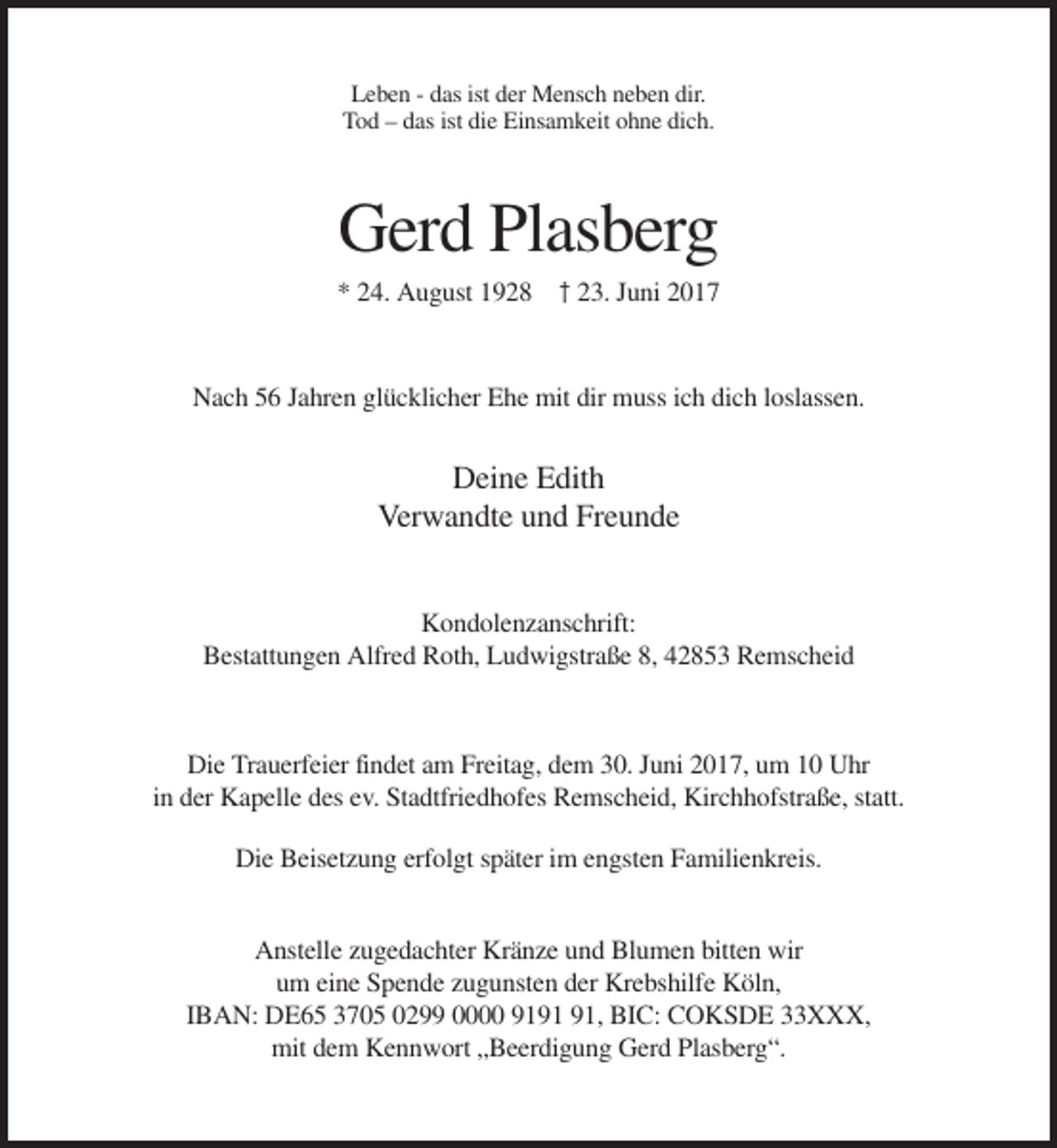 <p>Leben - das ist der Mensch neben dir.<br />Tod – das ist die Einsamkeit ohne dich.</p><p>Gerd Plasberg<br />* 24. August 1928 † 23. Juni 2017</p><p>Nach 56 Jahren glücklicher Ehe mit dir muss ich dich loslassen.</p><p>Deine Edith<br />Verwandte und Freunde<br />Kondolenzanschrift:<br />Bestattungen Alfred Roth, Ludwigstraße 8, 42853 Remscheid</p><p>Die Trauerfeier findet am Freitag, dem 30. Juni 2017, um 10 Uhr<br />in der Kapelle des ev. Stadtfriedhofes Remscheid, Kirchhofstraße, statt.<br />Die Beisetzung erfolgt später im engsten Familienkreis.<br />Anstelle zugedachter Kränze und Blumen bitten wir<br />um eine Spende zugunsten der Krebshilfe Köln,<br />IBAN: DE65 3705 0299 0000 91, BIC: COKSDE 33XXX,<br />mit dem Kennwort „Beerdigung Gerd Plasberg“.</p>