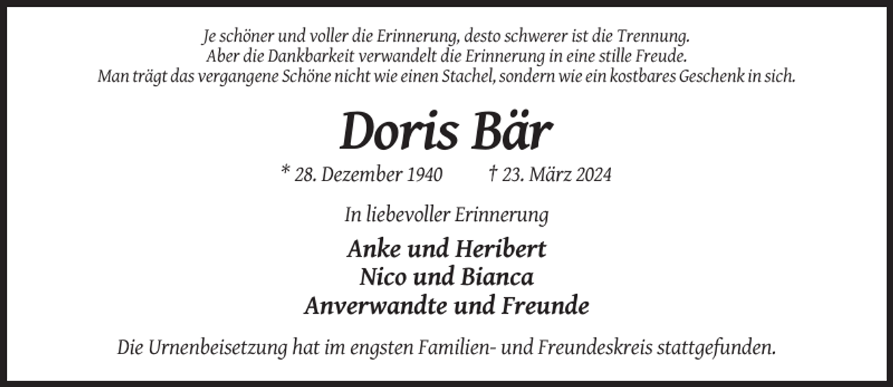 <p>Je schöner und voller die Erinnerung, desto schwerer ist die Trennung.<br />Aber die Dankbarkeit verwandelt die Erinnerung in eine stille Freude.<br />Man trägt das vergangene Schöne nicht wie einen Stachel, sondern wie ein kostbares Geschenk in sich.</p><p>Doris Bär<br />* 28. Dezember 1940</p><p>† 23. März 2024</p><p>In liebevoller Erinnerung</p><p>Anke und Heribert<br />Nico und Bianca<br />Anverwandte und Freunde<br />Die Urnenbeisetzung hat im engsten Familien- und Freundeskreis stattgefunden.</p>