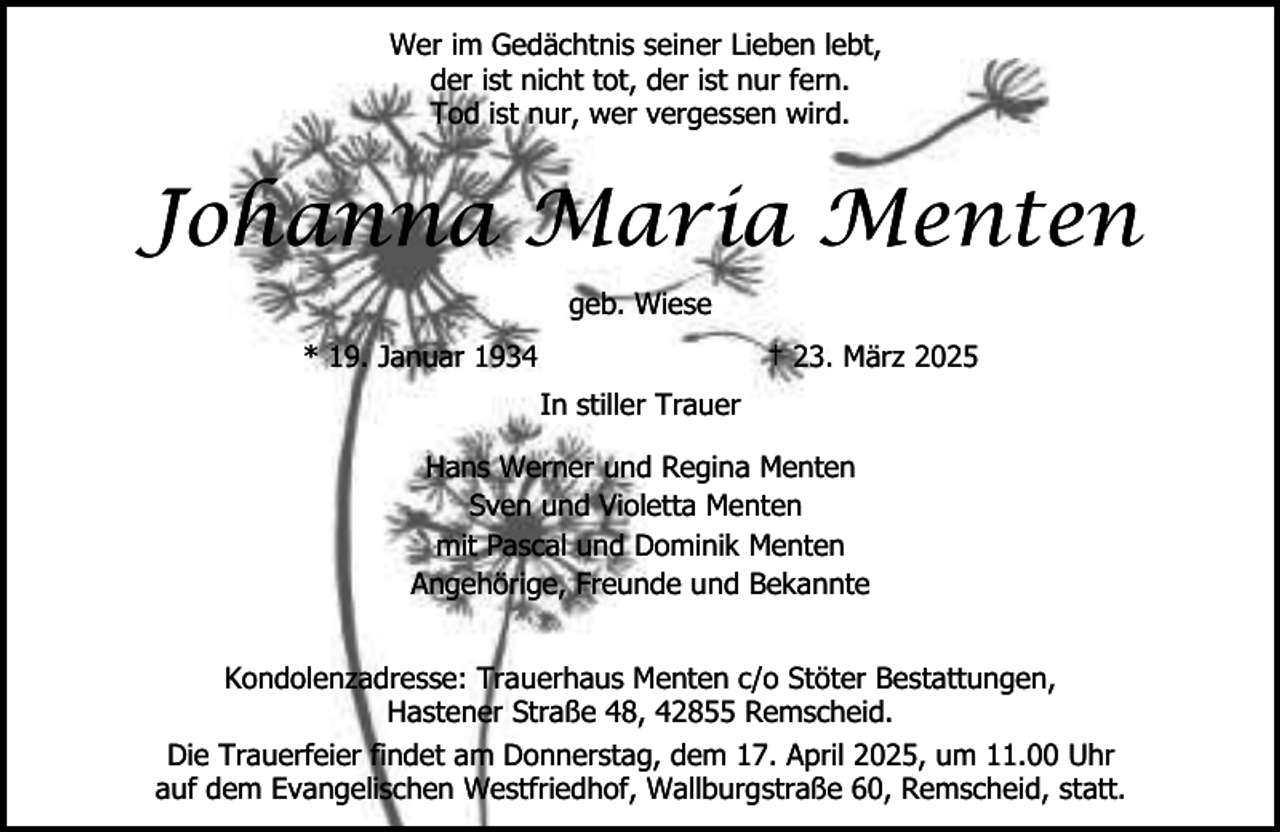 <p>Wer im Gedächtnis seiner Lieben lebt,<br />der ist nicht tot, der ist nur fern.<br />Tod ist nur, wer vergessen wird.</p><p>Johanna Maria Menten<br />geb. Wiese<br />* 19. Januar 1934</p><p>† 23. März 2025<br />In stiller Trauer</p><p>Hans Werner und Regina Menten<br />Sven und Violetta Menten<br />mit Pascal und Dominik Menten<br />Angehörige, Freunde und Bekannte<br />Kondolenzadresse: Trauerhaus Menten c/o Stöter Bestattungen,<br />Hastener Straße 48, 42855 Remscheid.<br />Die Trauerfeier findet am Donnerstag, dem 17. April 2025, um 11.00 Uhr<br />auf dem Evangelischen Westfriedhof, Wallburgstraße 60, Remscheid, statt.</p>