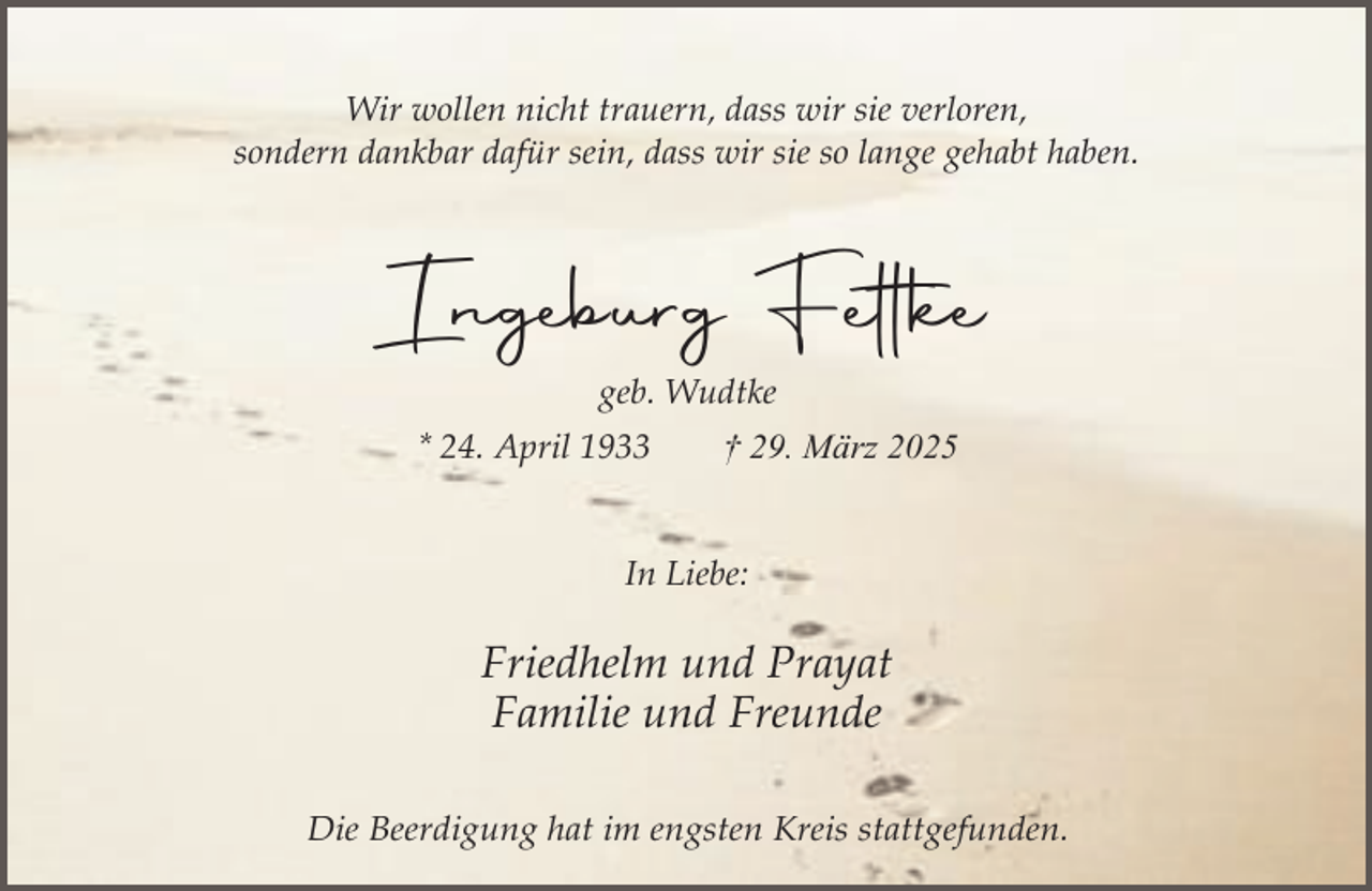 <p>Wir wollen nicht trauern, dass wir sie verloren,<br />sondern dankbar dafür sein, dass wir sie so lange gehabt haben.</p><p>Ingeburg Fettke<br />geb. Wudtke<br />* 24. April 1933</p><p>† 29. März 2025</p><p>In Liebe:</p><p>Friedhelm und Prayat<br />Familie und Freunde<br />Die Beerdigung hat im engsten Kreis stattgefunden.</p>