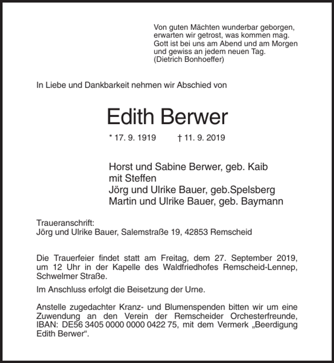<p>Von guten Mächten wunderbar geborgen,<br />erwarten wir getrost, was kommen mag.<br />Gott ist bei uns am Abend und am Morgen<br />und gewiss an jedem neuen Tag.<br />(Dietrich Bonhoeffer)</p><p>In Liebe und Dankbarkeit nehmen wir Abschied von</p><p>Edith Berwer<br />* 17. 9. 1919</p><p>† 11. 9. 2019</p><p>Horst und Sabine Berwer, geb. Kaib<br />mit Steffen<br />Jörg und Ulrike Bauer, geb.Spelsberg<br />Martin und Ulrike Bauer, geb. Baymann<br />Traueranschrift:<br />Jörg und Ulrike Bauer, Salemstraße 19, 42853 Remscheid<br />Die Trauerfeier findet statt am Freitag, dem 27. September 2019,<br />um 12 Uhr in der Kapelle des Waldfriedhofes Remscheid-Lennep,<br />Schwelmer Straße.<br />Im Anschluss erfolgt die Beisetzung der Urne.<br />Anstelle zugedachter Kranz- und Blumenspenden bitten wir um eine<br />Zuwendung an den Verein der Remscheider Orchesterfreunde,<br />IBAN: DE56 3405 0422 75, mit dem Vermerk „Beerdigung<br />Edith Berwer“.</p>