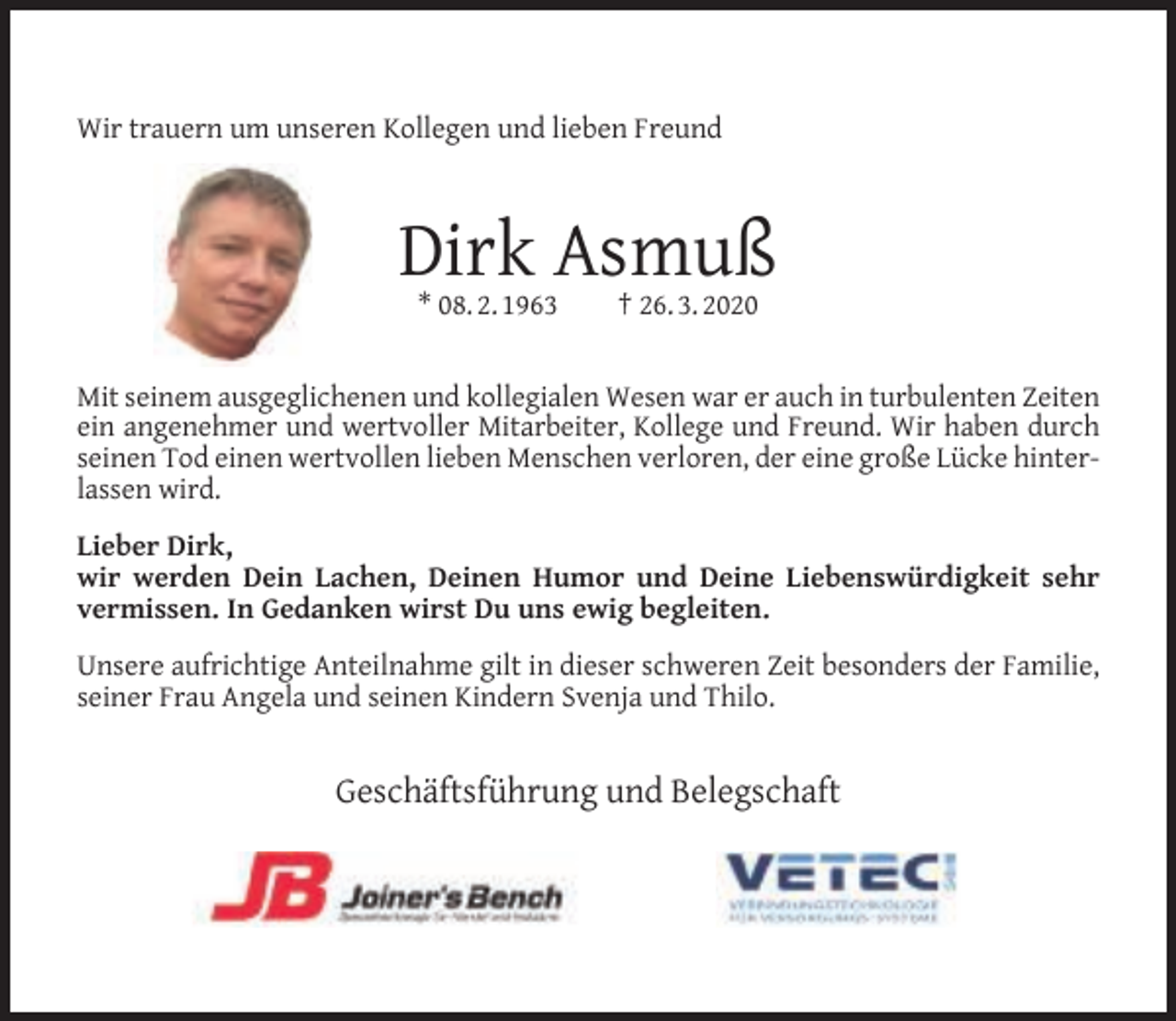 <p>Wir trauern um unseren Kollegen und lieben Freund</p><p>Dirk Asmuß<br />* 08. 2. 1963</p><p>† 26. 3. 2020</p><p>Mit seinem ausgeglichenen und kollegialen Wesen war er auch in turbulenten Zeiten<br />ein angenehmer und wertvoller Mitarbeiter, Kollege und Freund. Wir haben durch<br />seinen Tod einen wertvollen lieben Menschen verloren, der eine große Lücke hinterlassen wird.<br />Lieber Dirk,<br />wir werden Dein Lachen, Deinen Humor und Deine Liebenswürdigkeit sehr<br />vermissen. In Gedanken wirst Du uns ewig begleiten.<br />Unsere aufrichtige Anteilnahme gilt in dieser schweren Zeit besonders der Familie,<br />seiner Frau Angela und seinen Kindern Svenja und Thilo.</p><p>Geschäftsführung und Belegschaft</p>
