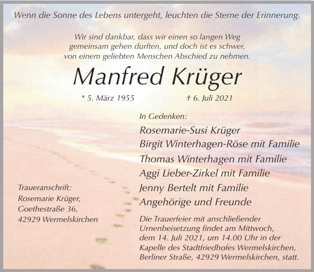 <p>Wenn die Sonne des Lebens untergeht, leuchten die Sterne der Erinnerung.<br />Wir sind dankbar, dass wir einen so langen Weg<br />gemeinsam gehen durften, und doch ist es schwer,<br />von einem geliebten Menschen Abschied zu nehmen.</p><p>Manfred Krüger<br />* 5. März 1955</p><p>† 6. Juli 2021</p><p>In Gedenken:</p><p>Traueranschrift:<br />Rosemarie Krüger,<br />Goethestraße 36,<br />42929 Wermelskirchen</p><p>Rosemarie-Susi Krüger<br />Birgit Winterhagen-Röse mit Familie<br />Thomas Winterhagen mit Familie<br />Aggi Lieber-Zirkel mit Familie<br />Jenny Bertelt mit Familie<br />Angehörige und Freunde<br />Die Trauerfeier mit anschließender<br />Urnenbeisetzung findet am Mittwoch,<br />dem 14. Juli 2021, um 14.00 Uhr in der<br />Kapelle des Stadtfriedhofes Wermelskirchen,<br />Berliner Straße, 42929 Wermelskirchen, statt.</p>