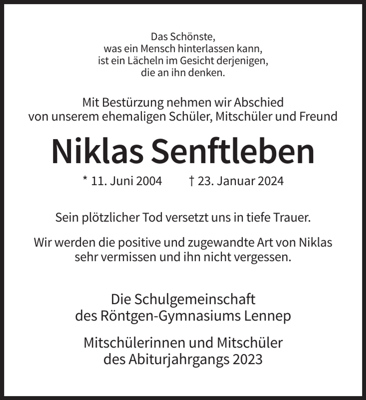 <p>Das Schönste,<br />was ein Mensch hinterlassen kann,<br />ist ein Lächeln im Gesicht derjenigen,<br />die an ihn denken.</p><p>Mit Bestürzung nehmen wir Abschied<br />von unserem ehemaligen Schüler, Mitschüler und Freund</p><p>Niklas Senftleben<br />* 11. Juni 2004</p><p>† 23. Januar 2024</p><p>Sein plötzlicher Tod versetzt uns in tiefe Trauer.<br />Wir werden die positive und zugewandte Art von Niklas<br />sehr vermissen und ihn nicht vergessen.</p><p>Die Schulgemeinschaft<br />des Röntgen-Gymnasiums Lennep<br />Mitschülerinnen und Mitschüler<br />des Abiturjahrgangs 2023</p>