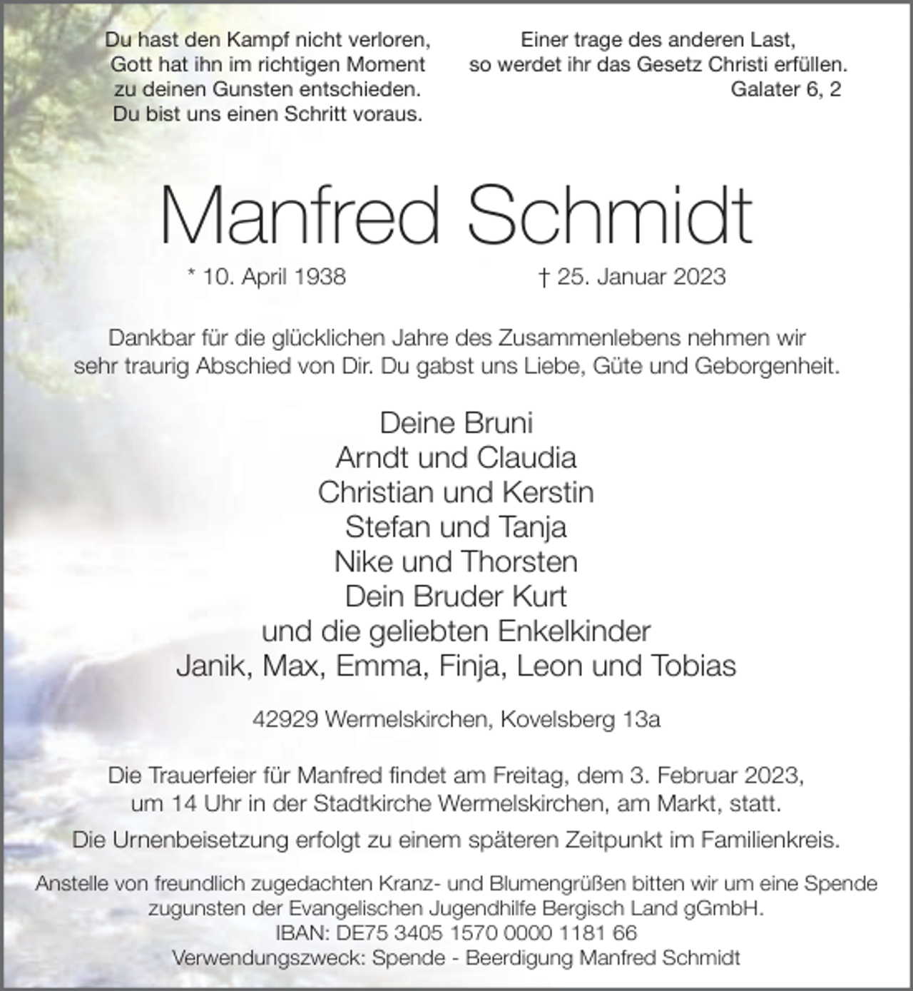 <p>Du hast den Kampf nicht verloren,<br />Gott hat ihn im richtigen Moment<br />zu deinen Gunsten entschieden.<br />Du bist uns einen Schritt voraus.</p><p>Einer trage des anderen Last,<br />so werdet ihr das Gesetz Christi erfüllen.<br />Galater 6, 2</p><p>Manfred Schmidt<br />* 10. April 1938</p><p>† 25. Januar 2023</p><p>Dankbar für die glücklichen Jahre des Zusammenlebens nehmen wir<br />sehr traurig Abschied von Dir. Du gabst uns Liebe, Güte und Geborgenheit.</p><p>Deine Bruni<br />Arndt und Claudia<br />Christian und Kerstin<br />Stefan und Tanja<br />Nike und Thorsten<br />Dein Bruder Kurt<br />und die geliebten Enkelkinder<br />Janik, Max, Emma, Finja, Leon und Tobias<br />42929 Wermelskirchen, Kovelsberg 13a<br />Die Trauerfeier für Manfred findet am Freitag, dem 3. Februar 2023,<br />um 14 Uhr in der Stadtkirche Wermelskirchen, am Markt, statt.<br />Die Urnenbeisetzung erfolgt zu einem späteren Zeitpunkt im Familienkreis.<br />Anstelle von freundlich zugedachten Kranz- und Blumengrüßen bitten wir um eine Spende<br />zugunsten der Evangelischen Jugendhilfe Bergisch Land gGmbH.<br />IBAN: DE75 3405 157000 1181 66<br />Verwendungszweck: Spende - Beerdigung Manfred Schmidt</p>