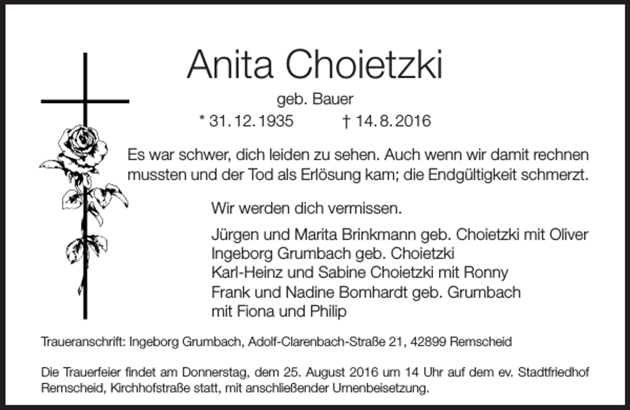 <p>Anita Choietzki<br />geb. Bauer<br />* 31. 12. 1935<br />† 14. 8. 2016</p><p>Es war schwer, dich leiden zu sehen. Auch wenn wir damit rechnen<br />mussten und der Tod als Erlösung kam; die Endgültigkeit schmerzt.<br />Wir werden dich vermissen.<br />Jürgen und Marita Brinkmann geb. Choietzki mit Oliver<br />Ingeborg Grumbach geb. Choietzki<br />Karl-Heinz und Sabine Choietzki mit Ronny<br />Frank und Nadine Bomhardt geb. Grumbach<br />mit Fiona und Philip<br />Traueranschrift: Ingeborg Grumbach, Adolf-Clarenbach-Straße 21, 42899 Remscheid<br />Die Trauerfeier findet am Donnerstag, dem 25. August 2016 um 14 Uhr auf dem ev. Stadtfriedhof<br />Remscheid, Kirchhofstraße statt, mit anschließender Urnenbeisetzung.</p>