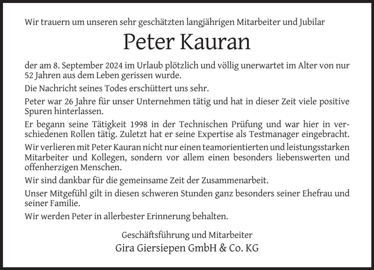 <p>Wir trauern um unseren sehr geschätzten langjährigen Mitarbeiter und Jubilar</p><p>Peter Kauran<br />der am 8. September 2024 im Urlaub plötzlich und völlig unerwartet im Alter von nur<br />52 Jahren aus dem Leben gerissen wurde.<br />Die Nachricht seines Todes erschüttert uns sehr.<br />Peter war 26 Jahre für unser Unternehmen tätig und hat in dieser Zeit viele positive<br />Spuren hinterlassen.<br />Er begann seine Tätigkeit 1998 in der Technischen Prüfung und war hier in verschiedenen Rollen tätig. Zuletzt hat er seine Expertise als Testmanager eingebracht.<br />Wir verlieren mit Peter Kauran nicht nur einen teamorientierten und leistungsstarken<br />Mitarbeiter und Kollegen, sondern vor allem einen besonders liebenswerten und<br />offenherzigen Menschen.<br />Wir sind dankbar für die gemeinsame Zeit der Zusammenarbeit.<br />Unser Mitgefühl gilt in diesen schweren Stunden ganz besonders seiner Ehefrau und<br />seiner Familie.<br />Wir werden Peter in allerbester Erinnerung behalten.<br />Geschäftsführung und Mitarbeiter</p><p>Gira Giersiepen GmbH &amp; Co. KG</p>