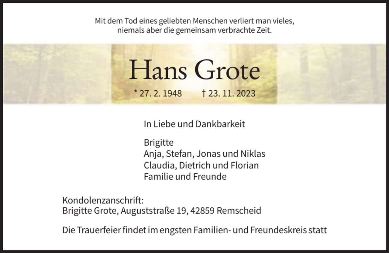<p>Mit dem Tod eines geliebten Menschen verliert man vieles,<br />niemals aber die gemeinsam verbrachte Zeit.</p><p>Hans Grote<br />* 27. 2. 1948</p><p>† 23. 11. 2023</p><p>In Liebe und Dankbarkeit<br />Brigitte<br />Anja, Stefan, Jonas und Niklas<br />Claudia, Dietrich und Florian<br />Familie und Freunde<br />Kondolenzanschrift:<br />Brigitte Grote, Auguststraße 19, 42859 Remscheid<br />Die Trauerfeier findet im engsten Familien- und Freundeskreis statt</p>
