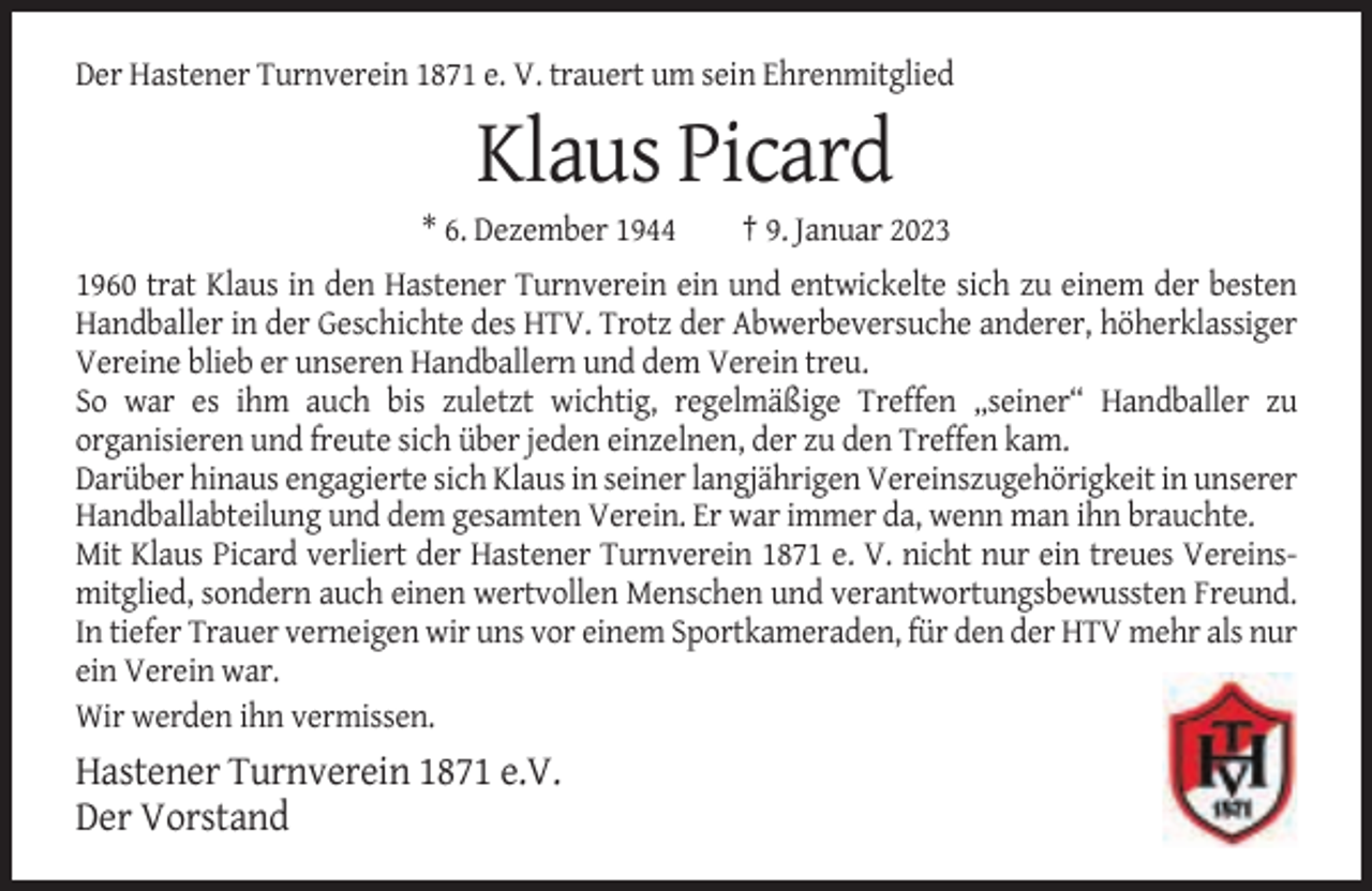 <p>Der Hastener Turnverein 1871 e. V. trauert um sein Ehrenmitglied</p><p>Klaus Picard<br />* 6. Dezember 1944</p><p>† 9. Januar 2023</p><p>1960 trat Klaus in den Hastener Turnverein ein und entwickelte sich zu einem der besten<br />Handballer in der Geschichte des HTV. Trotz der Abwerbeversuche anderer, höherklassiger<br />Vereine blieb er unseren Handballern und dem Verein treu.<br />So war es ihm auch bis zuletzt wichtig, regelmäßige Treffen „seiner“ Handballer zu<br />organisieren und freute sich über jeden einzelnen, der zu den Treffen kam.<br />Darüber hinaus engagierte sich Klaus in seiner langjährigen Vereinszugehörigkeit in unserer<br />Handballabteilung und dem gesamten Verein. Er war immer da, wenn man ihn brauchte.<br />Mit Klaus Picard verliert der Hastener Turnverein 1871 e. V. nicht nur ein treues Vereinsmitglied, sondern auch einen wertvollen Menschen und verantwortungsbewussten Freund.<br />In tiefer Trauer verneigen wir uns vor einem Sportkameraden, für den der HTV mehr als nur<br />ein Verein war.<br />Wir werden ihn vermissen.</p><p>Hastener Turnverein 1871 e.V.<br />Der Vorstand</p>